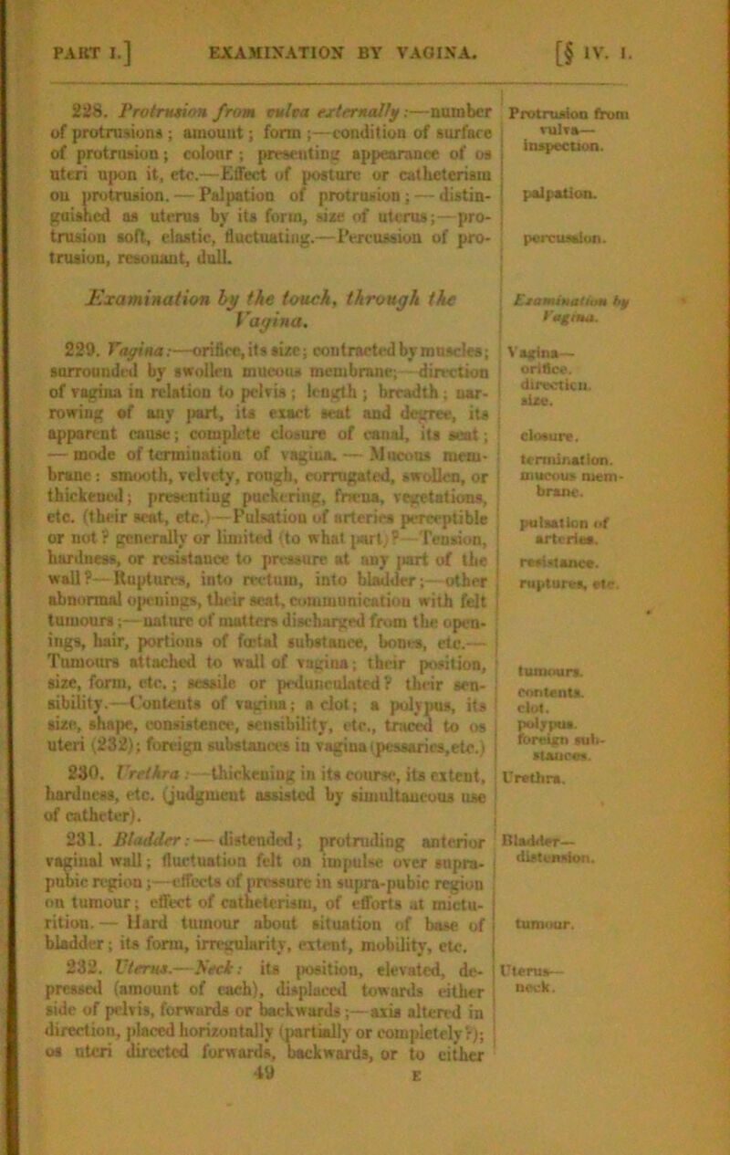 PAKT I.] EJCAMIXATION BY VAGINA. 228. Protnui/m from tmltta ejrttmallg:—number of protnwion*; amount; form ;—condition of surface of protnuion; colour ; presenting appearanee of os nttai n|»n it, etc.—Effect of posture or cslUeterism on protrusion. — Palpation of protrusion; — distin- gaisned ns uterus by its form, si*e of uterus;—pro- trusion soft, elastic, fluctuating.—Percussion of pro- trusion, reeouaut, dull. Examination the txrach, through tie Vagina. 229. Toffina:—orifice, its size; contracted by muscles; surrounded by swollen mucotu membrane; - direetkm of ragina in relation to pelvis ; length ; breadth; nar- rowing of any {wrt, its exact seat and degree, its apparent cause; complete closure of canal, its scat; — mode of termination of vagina. — Mucous mem- brane : smooth, velvety, rough, corrugated, swollen, or Ihickenwl; presenting puckering, frwua, regetatioas, etc. (their scat, etc.)—Pulsation of arteries perceptible or not? generally or limited (to what jiarl;?—Tension, hartlness, or resistance to pressure at any (mrt of the wall?—Ruptures, into rectum, into bladder;- other , abnormal oi>euings, their seat, cimimunicatiou with felt j tumours;—nature of matters discharged from the open- ings, hair, portions of fmtal substance, bones, etc.— | Timrours attached to wall of vagina; their piwition, size, form, etc.; sessile or pedunculated ? their sen- sibility.—A'onteuts of vagina; a clot; a polypus, its ' size, shape, consistence, sensibility, etc., traced to os uteri (232); foreign substances in vagina ipessanrs,ete.) 230. Urethra . thickening in its course, its extent, ' hardness, etc. (judgment assisted by simultaneous use | of catheter). i 231. Bladder: — distended; protruding anterior vaginal wall; fluctuation felt on impulse over supra- { pubic region;—effects of pressure in supra-pubic region i on tumour; effect of catheterism, of efforts at mictu- rition. — Hard tumour about situation of base of 1 bladder; its form, irregularity, extent, mobility, etc. j 232. Uterus.—Seek: its jwaition, elevated, dc- presml (amount of each), displaced towards either 1 side of pelvis, forwards or backwards;—axis altered in ' direction, jdaced horizontally (jjartiall) or completely?); | os uteri directed forwards, backwards, or to cither 49 E [§ ‘V. t. Protrusion from j miTB— I inspection. I palpation. i percussion. ; Etamituliim hp I PegnM. ! : Vagina— i orittce. I directiciJ. ' site. closure. tcnninallon. mucous niem- brmiK-. j pulsation of I arteries. rasiMance. ruptunrs, etc. tumours, contents, clot, potjpus. foreittn suli- stauces. Urethra. Blsthler— distension. tumour. Uterus— neck.