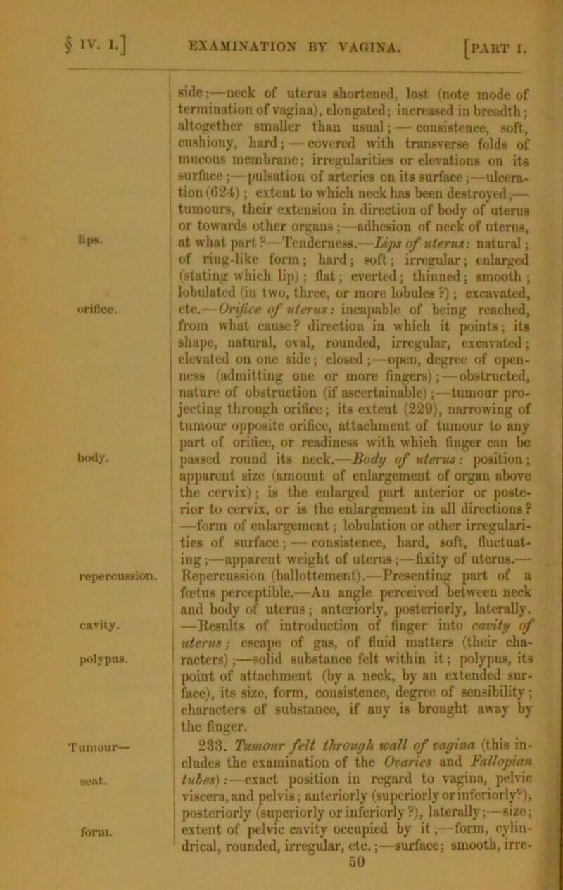 lipn. oriflc«. body. repercussion. cdvity. polypus. Tumour— scat. form. ; side;—neck of uterus shortened, lost (note mode of j termination of vagina), elongated; increased in breadth; 'altogether smaller than u.sual; — consistence, soft, j cushiony, hard; — covered with transverse folds of ■ mucous membrane; irregularities or elevations on its i surface ;—pulsation of arteries on its surface;—ulccra- ; tion(024); extent to which neck has been destroyed;— I tumours, their extension in direction of body of uterus i or towards other orgaus;—adhesion of neck of uterus, ■ atw'hatpart?—Tendeniess.—Lips of uterus; natural; : of ring-like form; hard; soft; irregular; enlarged (stating which lip); flat; everted; thinned; smooth ; lobulated 'in two, three, or more lobules ?); excavated, \ etc.— Orifice of uterus; inea])able of being rcaehed, : from what cause? direction in which it points; its shape, natural, oval, rounded, irregular, excavated; elevated on one side; closed ;—open, degree of open- ness ^admitting one or more fingers);—obstructed, I nature of obstruction (if ascertainable);—tumour pro- jecting through orifice; its extent (229), narrowing of tumour opposite orifice, attachment of tumour to any part of orifice, or readiness with which finger can be passed round its neck.—Body of uterus: position; apparent size (amount of enlargement of organ above the cervix); is the enlarged part anterior or poste- j rior to cervix, or is the enlargement in all directions ? j —fonu of enlargement; lobulation or other irregulari- I ties of surface; — consistence, hard, soft, fluctuat- ing ;—apparent weight of uterus;—fixity of uterus.— i Repercussion (ballottement).—Presenting part of a fmtus perceptible.—An angle perceived between neck and body of uterus; anteriorly, posteriorly, lateridly. —Results of introduction of finger into cavity of uterus; esca])e of gas, of fluid matters (their cha- racters) ;—solid substance felt within it; polypus, its point of attachment (by a neck, by an extended sur- face), its size, form, consistence, degree of sensibility; characters of substance, if any is brought away by the finger. 233. Tumour felt through Kail of vagina (this in- cludes the examination of the Ovaries and Fallopian tubes):—exact position in regard to vagina, jadvic viscera,and pelvis; anteriorly (superiorly orinferiorlyV), posteriorly (superiorly orinferiorly ?), laterally;-- size; extent of pelvic cavity occupied by it;—form, cylin- drical, rounded, irregular, etc.;—surface; smooth, irre-