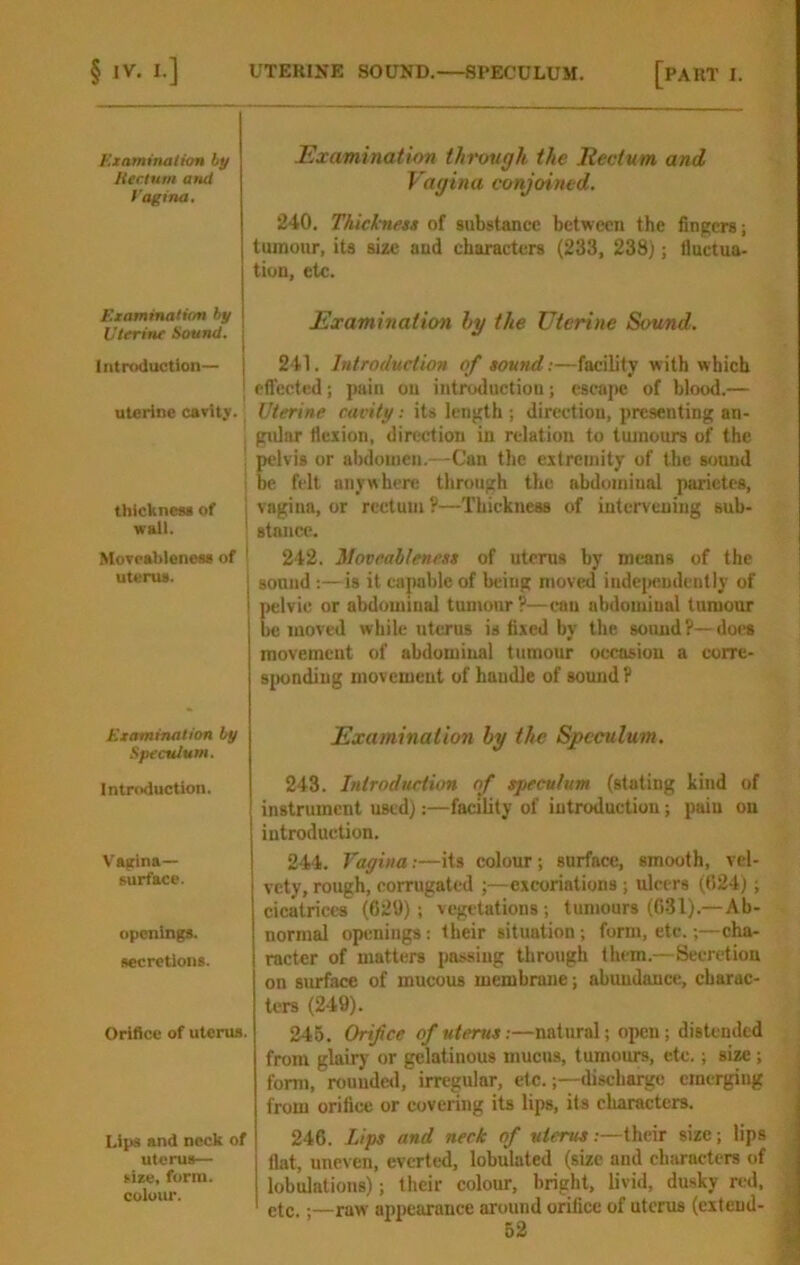 Kiaminalion by Htctum and Vagina, Examinatum by Uterine Sound. Intruduction— uterine carity. thicknesi of | wall. ! Moveablenees of ^ uterus. I Examination by Speculum. Introduction. Vajtina— surface. openings. secretions. Orifice of uterus. Lips and neck of uterus— sue, form, colour. Examination through the Rectum and Vagina conjoined. 240. Thickness of substance between the fingers; tumour, its size and characters (233, 2ZS); lluctua- tion, etc. Examination Ig the Uterine Sound. 241. Introduction of sound:—facility with which cfl'ected; pain ou introductiou; escajK! of blood.— Uterine cacity; its length ; direction, presenting an- gular flexion, direction in relation to tumours of the pelvis or abdomen.—Can the extremity of the sound be felt anywhere through the abdominal parietes, vagina, or rectum ?—Thickness of intervening sub- stance. 242. 3Iovcabteness of uterus by means of the sound ;—is it capable of being moved iudejKindeutly of pelvic or abdominal tumour ?—can abdominal tumour be moved while uterus is fixed by the sound?—does movement of abdominal tumour occasiou a corre- s[)ondiug movement of haudle of sound ? Examination hy the Speculum. 243. Introduction of speculum (stating kind of instrument used):—facility of introduction; pain ou introduction. 244. Vagina:—its colour ; surface, smooth, vel- vety, rough, corrugated ;—excoriations ; ulcers (024); cicatrice's (629); vegetations ; tumours (031).—Ab- normal openings: their situation; form, etc.;—cha- racter of matters passing through them.—Secretion on surface of mucous membrane; abundance, charac- ters (249). 245. Orifice of uterus;—natural; open; distended from glairy or gelatinous mucus, tumours, etc.; size ; form, rouuded, irregular, etc.;—discharge emerging j from orifice or covering its lips, its characters. | 246. Lips and neck of uterus:—their size; lips | flat, uneven, everted, lobulated (size and chiiracters of j lobulations); their colour, bright, livid, dusky red, j etc.;—raw appearance around orifice of uterus (extend- j