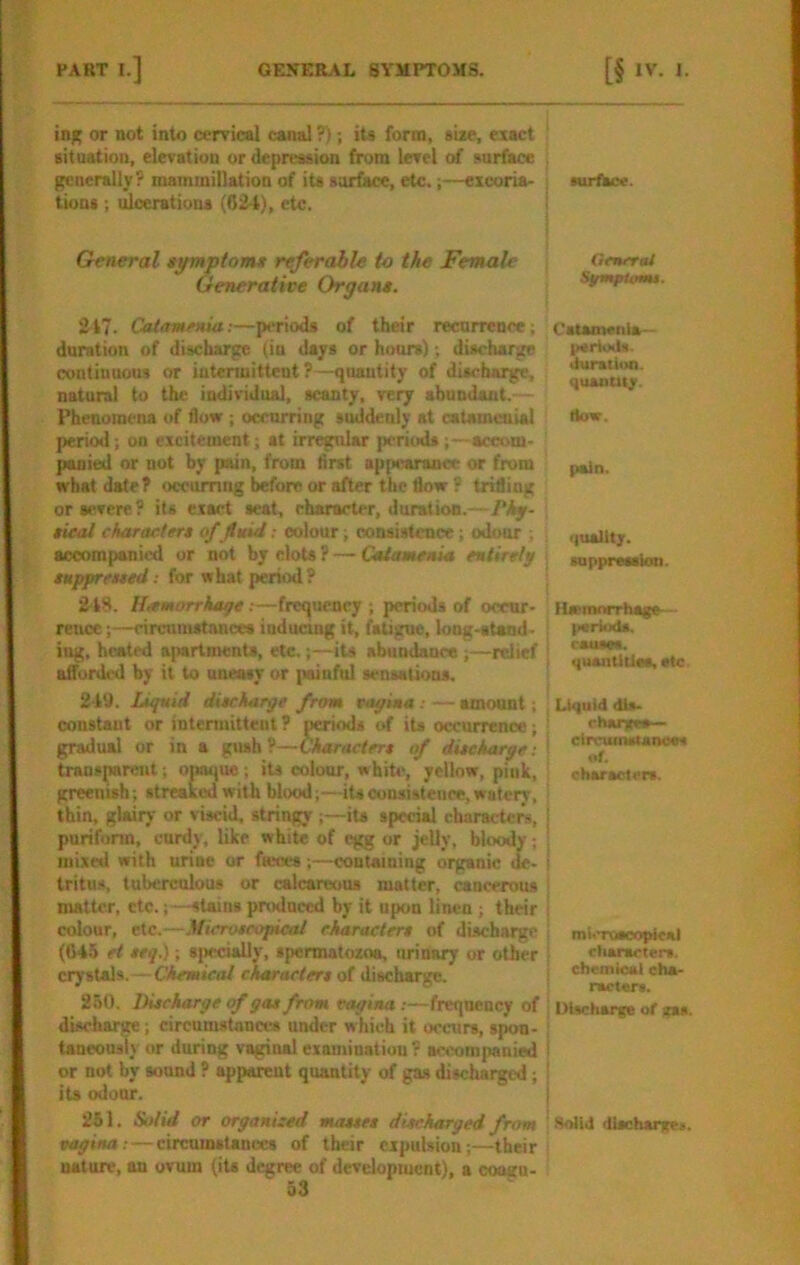 in;; or not into cervical canal ?); iU form, size, exact aitnation, elevation or depression from level of surface generally? mammillation of its surface, etc.;—excoria- tions ; ulcerations (024), etc. General tymptom* referable to the Fenalc Generative Organe. 2^17- Catamenia:—periods of their recurrence; duration of discharge (in days or hours); discharge continuous or intenuittent ?—quantity of discharge, natural to tlu; individual, scanty, very abundant.— Phenomena of flow ; occurring suddenly at catamenial period; on excitement; at irregular perit>ds;—accom- panied or nut by pain, from first appearance or from what date? occumng before or after the flow ? trifling or severe? its exact seat, character, duration.—: tieal charactert of fiuid; colour; consistence; odour ; accompanii'd or not by clots ? — Catamenia entirely tuppreued: for what period? 2t8. Hmmarrkage:—frequency ; periods of occur- rence ;—circumstances iuduemg it, fatigue, long-stand- ing, heated apartments, etc.its abundance ;—relief afforded by it to uneasy or painful sensations. 249. Lufuid duckarge from vagina:—amount; constant or intenuittent? periods of its occurrence; gradual or in a giuh?—Charactert of diteharge; transparent; opaque; its colour, whip', yellow, piuk, greenish; streaked with blood;—its consistence, watery, thin, glairy or viscid, stringy ;—its special characteni, purifonn, curdy, like whit* of egg or jelly, bloody; mixed with urine or fseccs;—containing organic de- tritus, tuberculous or calcareous matter, caocerous matter, etc.;—stains produced by it upon linen ; their colour, etc.—Mieroeeopical ekaracter* of discharge (G4.5 et teq.); sjiecially, spermatozoa, urinary or other crystals.—Chemical charactert of discharge. 250. Diteharge <f gat from vagina :—frequency of discharge; circumstances under which it occurs, spon- taneonsi) or during vaginal examination ? aciximpanied or not by sound ? apparent quantity of gas discharged; its odonr. 251. Solid or organized mauet diteharged from vagina;—circumstances of their expulsion;—their nature, an ovum (its degree of development), a coosru- 53 surface. GmrraU Sgmptomt. Cstamenla- IMtrttxls. duratiiH). quanta;. (low. pain. (|uallt;. suppression. ttomnrrhage.-- psrliMls. I esusss. i quantities, etc I Liquid dU- I rhantes j circutnstanocs ! of. characters. mUTOScopkiU i characters, chemical cha- racters. I Discliarfe of zas. ’ Solid dlscharxet.