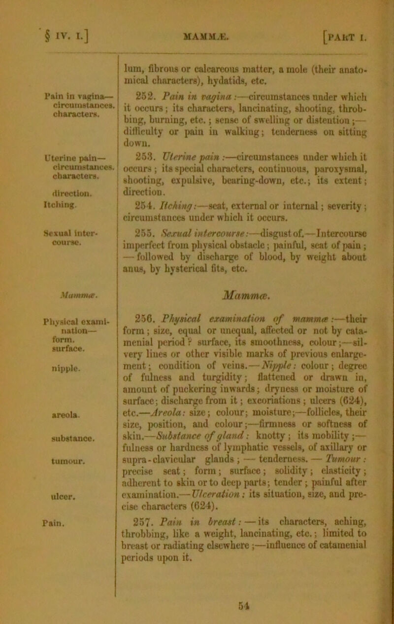 Pain in vagina— circumstances, characters. Uterine pain— circumstances, characters. direction. j Itching. I Sexual inter- course. Mummof. Pliysical exami- nation— form, surface. nipple. areola. substance. tumour. ulcer. Pain. lum, fibrous or calcareous matter, a mole (their anato- mical characters), hydatids, etc. 262. Pain in vagina:—circumstances under which it occurs; its characters, lancinating, shooting, throb- bing, burning, etc.; sense of swelling or distention;— dilliculty or pain in walking; tenderness on sitting down. 25.3. JJlrrine pain :—circumstances under which it occurs ; its specif characters, continuous, paroxysmal, shooting, expulsive, bearing-down, etc.; its extent; direction. 264. Itching:—seat, external or internal; severity; circumstances under which it occurs. 255. Scjrual intercourse:—disgustof.—Intercourse imperfect from physical obstacle; )>ainful, scat of [)ain; — followed by discharge of blood, by weight about anus, by hysterical fits, etc. Mammcc. 256. Physical examination of mamma:—their form; size, equal or unequal, affected or not by cata- menial period? surface, its smoothness, colour;—sil- very Hues or other visible marks of previous enlarge- ment; condition of veins.— Nipple: colour; degree of fulness and turgidity; flattened or drawn in, amount of puckering inwards; dryness or moisture of surface; discharge from it; excoriations; ulcers (624), etc.—Areola: size; colour; moisture;—follicles, theii- size, position, and colour;—firmness or softness of skin.—Substance of gland: knotty; its mobility ;— fulness or hardness of lymphatic vessels, of axillary or supra-clavicular glands ; — tenderness. — Tumour: precise seat; form; surface; solidity; elasticity; adlierent to skin or to deep parts; tender; painful after examination.— Ulceration: its situation, size, and pre- cise characters (624). 257. Pain in breast :—its characters, aching, throbbing, like a weight, lancinating, etc.; limited to breast or relating elsewhere;—influence of catamenial periods upon it.