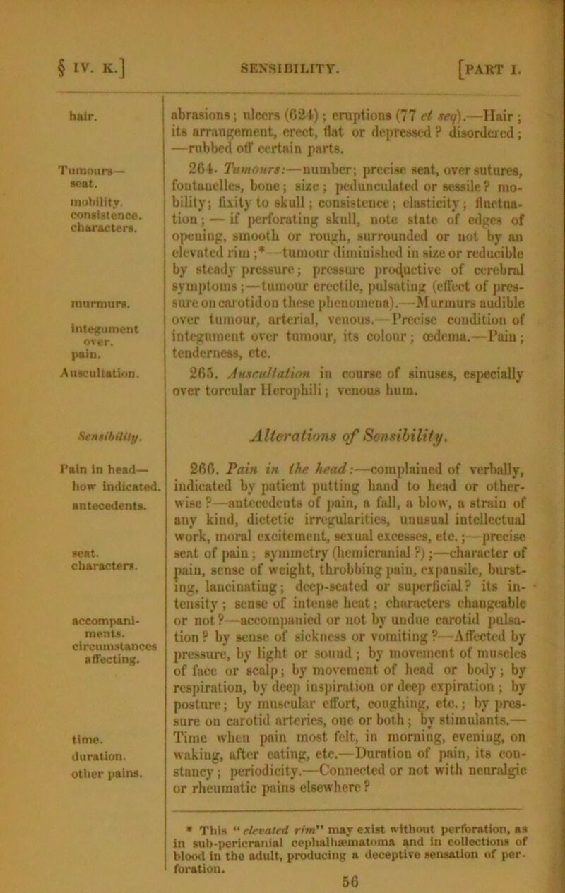 hair. Tumours— scat. inobllit.v. consisienoe. ciiaracters. murmurs. integument over. pain. Auscultation. SensthilUy. Pain in head— iiow indicated, antecedents. scat. characters. accompani- ments. circumstances affecting. time, duration, other pains. abrasions; ulcers (024); eruptions (77 et neq).—Hair; its arrangement, erect, flat or depressed ? disordered ; —rubbed otT certain parts. 264. Tumours:—number; precise seat, over sutures, foutanelles, bone; size ; peduncidated or sessile ? mo- bility; fixity to skull; consistence; elasticity; fluctua- tion ; — if perforating skull, uote state of edges of opening, smooth or rough, surrounded or not by au elevated rim ;*—tumour diminished in size or reducible by steady pressure; pressure productive of cerebral symptoms;—tumour erectile, pulsating (effect of pres- sure oiicarotidon these phenomena).—^turmurs audible over tumour, arterial, venous.—Precise condition of integument over tumoim, its colour ; oedema.—Pain ; tenderness, etc. 265. Auscultation in course of sinuses, especially over torcular llerojfhili; venous hum. Alterations of Sensibility. 266. Pain in the head:—complained of verbally, indicated by patient putting hand to head or other- wise ?—antecedents of pain, a fall, a blow, a strain of any kind, dietetic irregularities, unusual intellectual work, moral excitement, sexual excesses, etc.;—precise seat of pain; symmetry (bemicraniid ?);—character of pain, sense of weight, throbbing pain, expansile, burst- ing, lancinating; di'ep-seatcd or su{>erficial ? its in- tensity ; sense of intense heat; characters changeable or not ?—accompanied or not by undue carotid pulsa- tion ? by sense of sickness or vomiting ?—Affected by prcssiu^, by light or sound ; by movement of muscles of face or scalp; by movement of head or body; by res])iration, by deep inspiration or deep expiration ; by postnre; by mnseular effort, coughing, etc.; by pres- sure on carotid arteries, one or both; by stimulants.— Time when pain most felt, in morning, evening, on waking, after eating, etc.—Duration of pain, its con- stancy ; periodicity.—Connected or not with neuralgic or rheumatic pains elsewhere ? • This “ elevated rim may exist without perforation, as in suh-pericranial ccphalhsematoma and in collections of bloo<l in the adult, producing a deceptive sensation of per- foration.