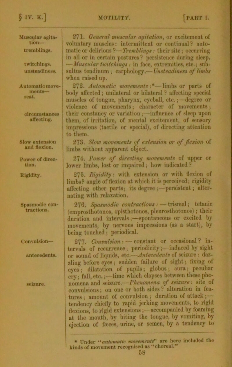 Muscular a^ita- tloii— tremblings. twitchlngs. unsteadiness. ! Automatic move- ments— seat. clrcumstaitces afTecting. Klow extension and flexion. Power of direc- tion. Rigidity. Spasmodic con- tractions. Convulsion— antecedents. seizure. 271. General muscular agitation, or exciteincnt of voluntary muscles: intermittent or continual? auto- matic or delirious ?—Tremblings; their site; occurring in all or in certain postiu-es ? persistence during sleep. — Muscular txoitchings ■. in face, extremities, etc.; sub- sultus teudinum ; carpliology.— Unsteadiness of limbs when raised up. 272. Automatic movements:*—limbs or parts of j body affected; unilateral or bilateral P affecting sjtecial muscles of tongue, pharynx, eyeball, etc.;—degree or violence of movements; character of movements; their constaucy or variation ;—iutlueucc of sleep uj>on them, of irritation, of mental excitement, of sensory impressions (tactile or special), of directing attention to them. 273. Slow movements of extension or of flexion of limbs without apparent object. 27'1. Power of directing movements of upper or lower limbs, lost or impaired; how indicated ? 275. Rigidity: with extension or with flexion of limbs? angle of flexion at which it is perceived; rigidity affecting other parts; its degree ;—persistent; alter- nating with relaxation. 276. Spasmodic contractions ; — trismal; tetanic (emprosthotonos, opisthotonos, pleurosthotonos); their duration and intervals;—spontaneous or excitetl by movements, by nervous impressions (ns a start), by being touched; periodical. 277. Convulsion: — constant or occasional ? in- tervals of recurrence; periodicity;—induced by sight or sound of liquids, etc.—Antecedents of seizure : daz- zling before eyes; sudden failure of sight; fixing of eyes; dilatation of pujiihs; globus; aura; peculiar cry; fall, etc.;—time which elajiscs between these phe- nomena and seizure.—Phenomena of seizure: site of convulsions; on one or both sides t alteration in fea- tures ; amount of convulsion ; duration of attack tendency chiefly to rajiid jerking movements, to rigid flexions,* to rigid extensions;—-accompanied by foaming at tlie mouth, by biting the tongue, by vomiting, by ejection of frcccs, urine, or semen, by a tendency to • Under “automatic movements arc hero included the kinib of niovenient recognised as “ choreal.”