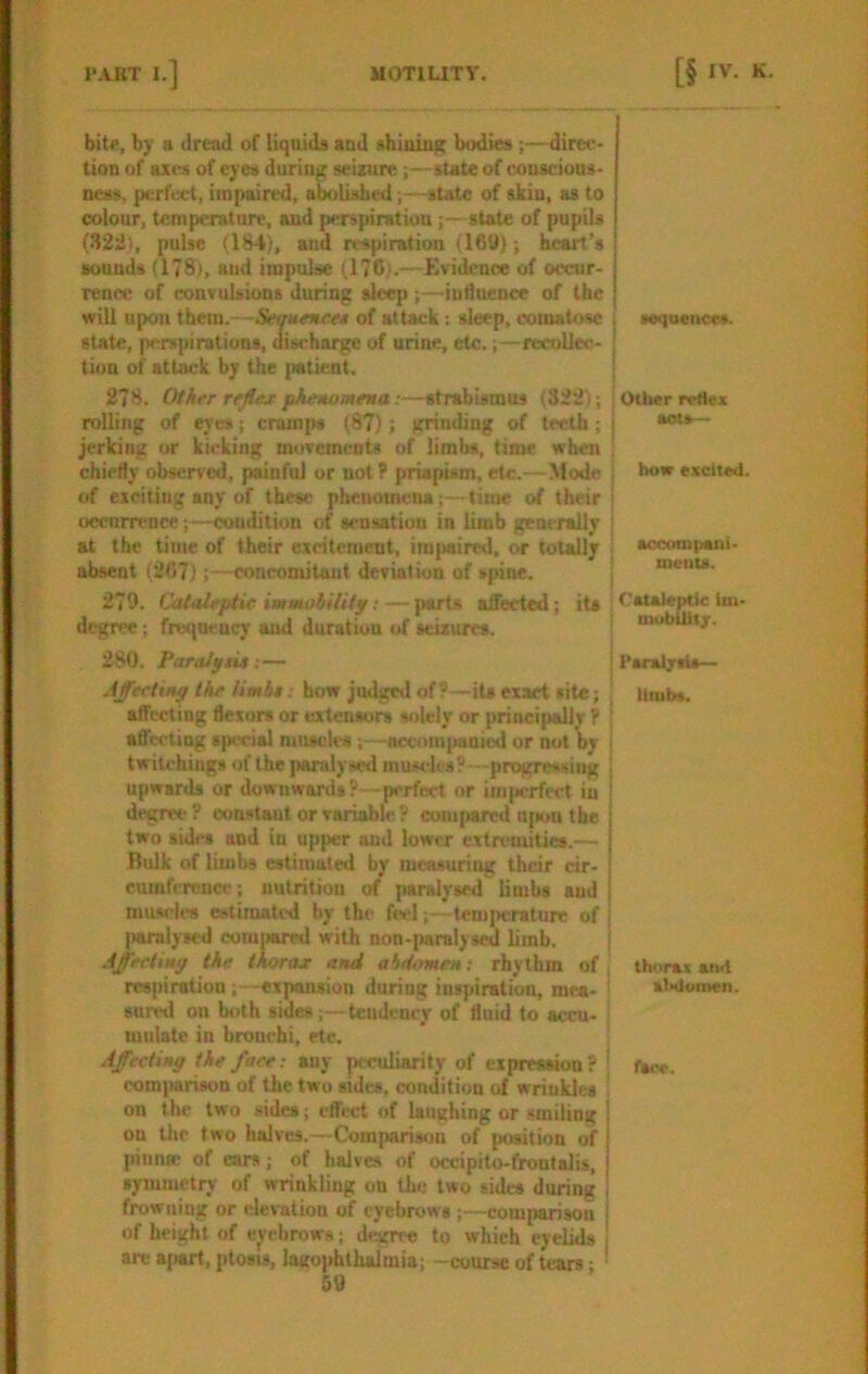 bit«, by a dread of liquids and shJuiu^ bodies ;—dirce- tion of axes of eyes during seizure;—state of couscious- neas, perfect, impaired, abolished;—state of skin, as to colour, temperature, aud perspiratiou;—state of pupils (.S22i, pulse (184), and respiration (169); heart’s sounds (178), and impulse (176).—Evidence of occur- rence of convulsions during sleep ;—influence of the will upon them.—Semtenw of attack: sleep, comatose state, perspirations, discharge of urine, etc.;—recoliec- tion of attack by the patient. 278. OfAt'r rtjfejt phenomena:—strabismus (322); rolling of eyes; cramps (87); grinding of teeth; jerking or kicking movements of limbs, time when chiefly obMirved, painful or not ? priapism, etc,—Mode of exciting any of these phenomena;—time of their occnm-nce;—condition of sensation in limb generally at the time of their excitement, impaired, or totally absent (267)concomitant deviation of spine. 279. Cataleptic immobilitp; — parts aiSeeted; its degree; frufueucy and duration of seizures. 280. Par alp tie Affeclinp the limit. how judged of ? —its exact site; affecting flexors or extensors solely or principally ? aflccting special miucles necomi«»nied or not by i twitchings of the paralysed muscles?—progressing i upwards or downwards?—perfect or imperfect in ! degree ? constant or variable ? compared Ufam the two sides and in upper and lower extremities.— Bulk of limbs estimated by measuring their cir- cumference; nutrition of paralysed limbs aud mu-vles estimated by the feel; - tem|>crature of' paralysed compared with non-paralysed limb. Affeetinp the thorax and abdomen; rhythm of j respiration; expansion during inspiration, raea- j surwl on both sides;—teudener of fluid to accu- : Ululate in brouchi, etc. ■ Affecting the face; any peculiarity of expression ? | eom|)arisoD of the two sides, condition of wriukles ■ on the two sides; etfect of laughing or smiling | on the two halves.—Com|mrison of position of j piiiniB of ears; of halves of occipito-frontalis, symmetry of wrinkling on the two sides during , frowning or elevation of eyebrows ;—cominrisoii 1 of height of eyebrows; deveree to which eyelids j are B(«rt, ptosis, lagophthalmia; -course of tears; ■ sequence*. i Other reflex sots— bow e.xcited. sccoropeni- meuu. (’ataleptic im- mublUt/. PsraljrtU— Urab*. thorax aiwi sl>doinen. face.