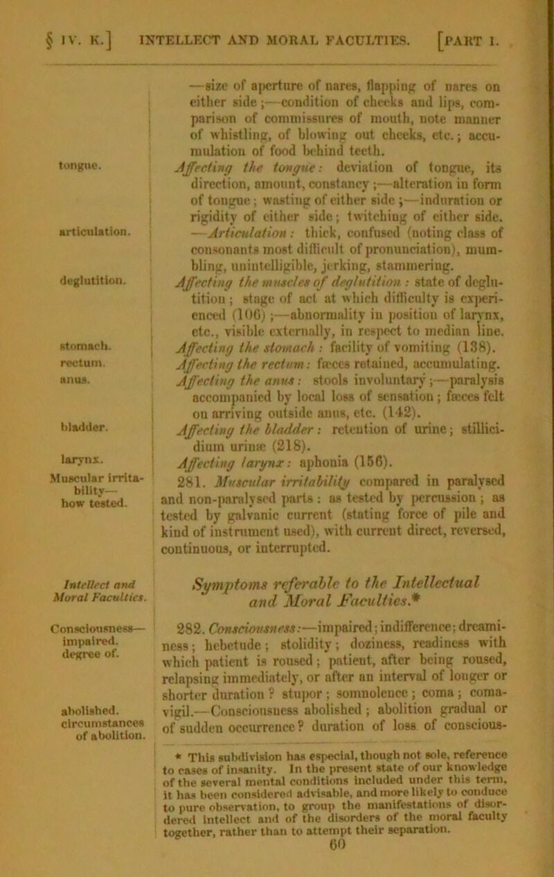 tongue. articulation. | deglutition. iitomach. rectum. anuii. Iliad (ler. laryni. Muscular irrita- bility- how tested. InteUeci and Moral Faculties. Consciousness- impaired, degree of. abolished, circumstances of abolition. —size of a])crtare of nares, tlappiiij;; of nares on either side ;—condition of cheeks and lips, com- parison of commissures of mouth, note manner of whistling, of blowing out cheeks, etc.; accu- mulation of food Iwhind teeth. Affrcdng the tongue: deviation of tongue, iU direction, amount, constancy;—alteration in form of tongue.; wasting of either side ;—induration or rigidity of either side; twitching of either side. —Articulation: thick, confused (noting class of consonants most difiicult of pronunciation), mum- bling, unintelligible, jerking, stammering. Affecting the muacle.s of deglutition ; state of deglu- tition ; stage of act at which difficulty is cxjicri- cnced (106);—abnormality in position of lan nx, etc., visible, cxtcnially, in respect to median line. Affecting the stomach : facility of vomiting (138). Affecting the rectum: fa-ccs retained, accumulating. Affecting the anus: stools involuntarj’paralysis accomjianicd by local loss of sensation ; fmees felt ou arriving outside anus, etc. (142). Affecting the bladder: reteution of urine; siillici- diuin urinsc (218). Affecting larynx: aphonia (156). 281. Muscular irritabilitj/ compared in paralysed and non-paralyscd parts : as tested by jwreussion ; as tested by galvanic current (stating force of pile and kind of instrument used), with current direct, reversed, continuous, or interrupted. Symptoms referable to the Intellectual and Moral Faculties.* 282. Consciousness:—impaired; indifference; dreami- ness ; hebetude; stolidity; doziness, readiness with which patient is roused; patient, after being roused, relapsing immediately, or after an interval of longer or shorter duration ? stupor ; somnolence ; coma ; coma- vigil.—Consciousness abolished ; abolition gradual or of sudden occurrence ? duration of loss of conscious- * This suMivision has especial, though not sole, reference to cases of Insanity. In the present state of our knowledge of the several mental conditions Included under this term, it ha.s been considered advisable, and more likely to conduce to pure observation, to group the manifestations of dlsor- dcreil inteliect and of the disorders of the moral faculty together, rather than to attempt their separation.