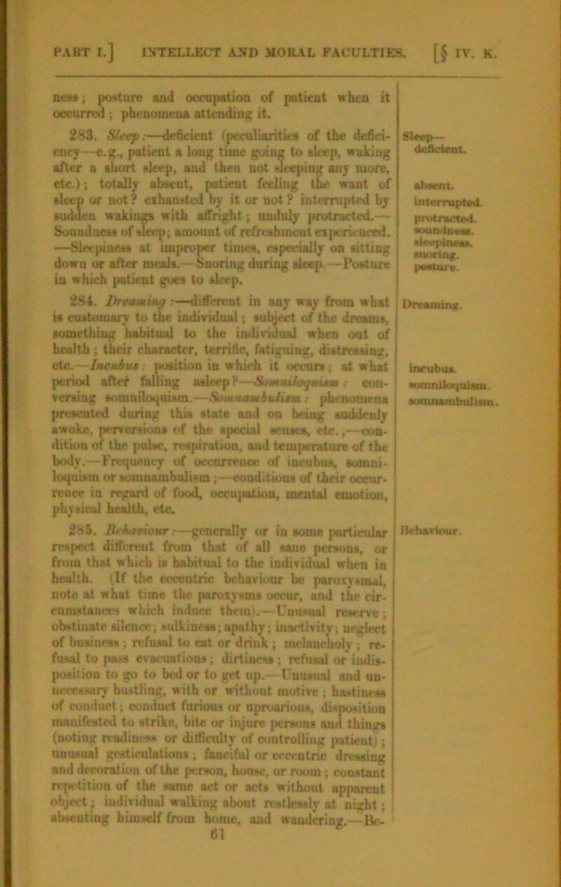 ness; posture and occupation of patient when it occurred ; phenomena attrading it. 283. Sleep:—deficient (peculiarities of the defici- ency—e.g., patient a long time going to sleep, waking after a short sleep, and then not sleeping any more, etc.); totally absent, patient ft'cling tj^ want of sleep or not ? exhausted by it or not ? interrupted by sudden wakings with affright; unduly protracted.— Soundness of sleirp; amount of refreshment experi< nced. —Sleepiness at improper times, especially on sitting down or after meals.—Snoring during sleep.—Posture in which patient goes to sleep. 284. Dreamiitff:—different in any way from what is customary to the individual; subject of the dreams, something habitual to the individual when out of health; their character, terrific, fatiguing, distressing, etc.—Incubue: position in which it occurs; at what period after falling asleep?—SamMtloqmitm: con- vening somniloquism.—SomMamitUitm ; phenomena j presented during this state and on being suddenly awoke, perversions of the special senses, etc.,—con- dition of the pulse, respiration, and temperature of the boily.—Frequency of occorreoec of incubus, sotnni- loquism or somnambulism;—conditions of their ocenr- rence in regard of food, occu{«tion, mental emotion, physical health, etc. 285. .—generally or in some particular res|Ksct different from that of all sane persons, or from that which is habitind to the individual when in health. (If the eccentric behaviour be paruxy.snul, note at what time the paroxysms occur, and the cir- cumstances which induce them).—Uummal reserve; obstinate sileno'; sulkiness;apathy; inactivity; neglect of business ; refusal to eat or drink ; melancholy ; re- fusal to i«ss evacuations; dirtiness; refusal or indis- {msition to go to bed or to get up. —Unusual and un- uccessary bustling, with or without motive ; hastiness of conduct; conduct furious or uproarious, disposition manifestcil to strike, bite or injure persons and things (noting reailineas or ditficully of controlling jiatient); unusual gc^iculations; fanciful or wccntric dnasing and decoration of the person, hunsc, or room; constant refK titiou of the same act or acts without apparent object; individual walking about restlessly at night; j absenting himself from home, and wandering.—Be- Sleep— Uufleirat. absent. Interruptsd. prutracteU. souodixMs. Ueeplnasa. snoring. posture. llreamuiK. incubus. •oinniloquism. somnambuJUu). llebarioor.