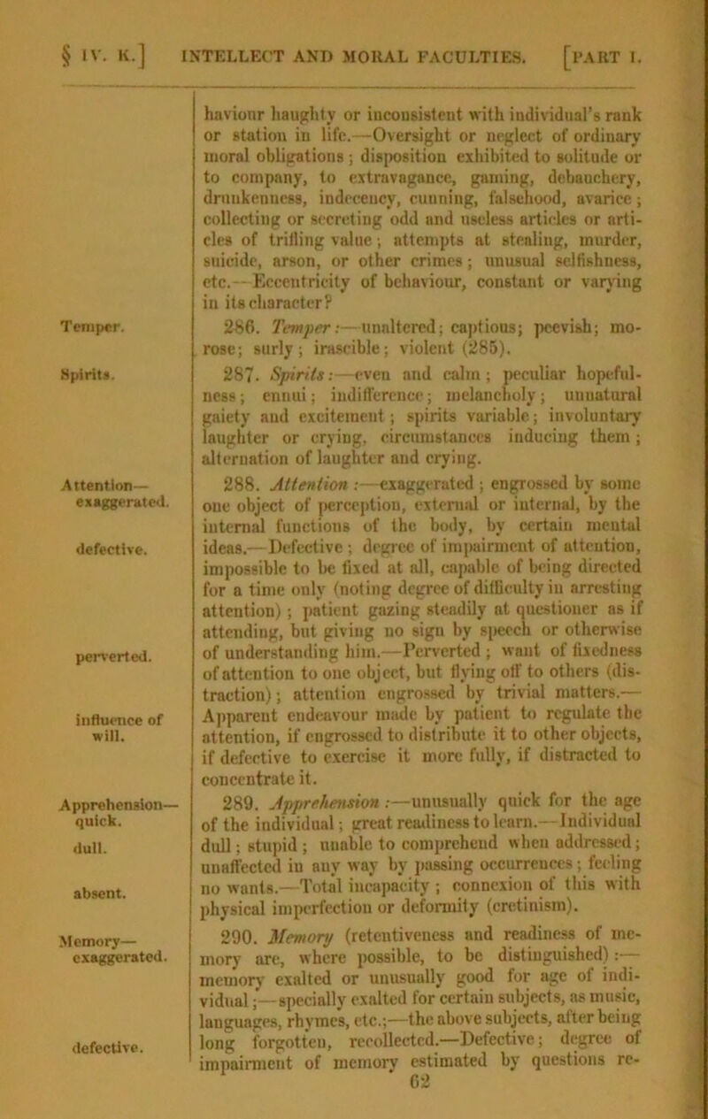 Temper. Spirits. Attention— exaggerated. defective. perverted. influence of will. Apprehension- quick. dull. absent. Memory— exaggerated. defective. hnvionr haughty or inconsistent with individual’s rank or station in life.—Oversight or neglect of ordinary moral obligations ; disiKisition exhibited to solitude or to company, to extravagance, gaming, debauchery, drunkenness, indecency, cunning, falsehood, avarice; collecting or secreting odd and useless articles or arti- cles of trilling value; attempts at stealing, murder, suicide, arson, or other crimes; unusual selfishness, etc. - Eccentricity of behaviour, constant or varying in its character? 286. Temper:—unaltered; cajdious; peevish; mo- rose; surly; ira.scible; violent (285). 287. Spirits:—even and calm; p«-culiar hopeful- ness ; ennui; indifl'ercncc; melancholy; unnatural gaiety and excitement; spirits variable; involuntary laughter or crying, circumstances inducing them; alternation of laughter and crying. 288. Attention :—exaggeratixl; engrossed by some one object of iierceptiou, extcriiiJ or internal, by the iutenii functions of the body, by certain mental ideas.—Defective ; degree of impainnciit of attention, impossible to l)c fixed at all, capable of bring directed for a time only (noting degree of difficulty in arresting attention); patient gazing steadily at questioner as if attending, but giving no sign by sjieech or otherwise of understanding him.—Perverted ; want of fixedness of attention to one object, but flying off to others (dis- traction); attention engrossed by trivial matters.— Ajipareut cndiaivour miiide by patient to regulate the attention, if engrossed to distribute it to other objects, if defective to exercise it more fully, if distracted to concentrate it. 289. Apprehension:—unusually quick for the age of the individual; great reailiness to learn.-- Individual dull; stupid ; unable to comiircheud when addrcssi'd; unaffected in any way by passing occurrences; feeling no wants.—Total incapacity ; connexion of this with physical imperfection or deformity (cretinism). 290. Memory (retentiveness and readiness of me- mory are, where possible, to be distinguished) memory exalted or unusually good for age of indi- vidual ;—specially exalted for certain subjects, as music, languages, rhymes, etc.;—the above subjects, alter being long forgotten, recollected.—Defective; degree of impairment of mernorv estimated by questions re-