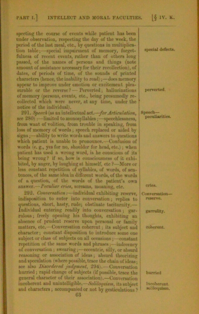 specting the coarse of events while patient has been nnder obaervation, respecting the day of the week, the period of the last meal, etc., by questions in multiplica- tion table;—s]ieclal impainuent of memory, forget- fulness of receut events, rather than of others long passed, of the names of persons and things (note amount of assistance m-cessory for their recollection), of dates, of periods of time, of the sounds of printed characters (hence, the inability to read;;—does memory ap[N'ar to improve under emotion or exdtcment plea- surable or the reverse ? — Perverted; hallacinations of memory (persons, events, etc., being presumedly re- collected which were never, at any Unie, under the notice of the individual). 291. Speech (as an inteUectnal nd.—for Artic%l*tion, see 280i: -limited to monosyllables;—speechtessness, from want of volition, from trouble in speaking, from loss of memory of words; speech replaced or aided by signs;—ability to write words and answers to questions which patient is unable to prunonnre.—Confusion of words (e. g., yes for no, shoulder for head, etc.); when iiaticnt has used a wrong word, is he coUK-ious of hs being wrong? if so, how is consciousness of it exhi- bited, by auger, by laughing at himself, etc ?—More or less constant rejwtition of syllables, of words, of sen- tences, of the same idea in different words, of the words of a question, of the words of the patient’s own answer.—Peeuluir eriet, screams, moaning, etc. 292. CoHvereaiion:—individual exhibiting reserve, indisposition to enter into conversation; replies to questions, short, hasty, rude; obstinate taciturnity.— Individual entering readily into conversation; gar- rulous; freely opening his thoughts, exhibiting au absence of prudent reserve upon jiersonal or family matters, etc.— Conversation coherent; its subject and character; constant disposition to introduce some one subject or class of subjects on all occasions; -constant reiietition of the same words and phrases;—indecency of conversation ; swearing;—cccentiic, silly, or absurd reasoning or association of ideas; absurd theorizing ands|)ecttlation (wherepossible,trace thechainofideas; see also Duordered Judgment, 294).—Conversation hurried; rapid change of subjects (if |»o8siblc, trace the general character of their association).—Conversation incoherent and unintelligible.—Soliloquitm, its subject and chameters; accompanied or not by gesticulations ^ 63 special defects. perverted. Speech— peculiarities. cries. CooverssUon— j raaerre. ' fsrrullty. I j coherent. i hurried incoherent. suliloquism.