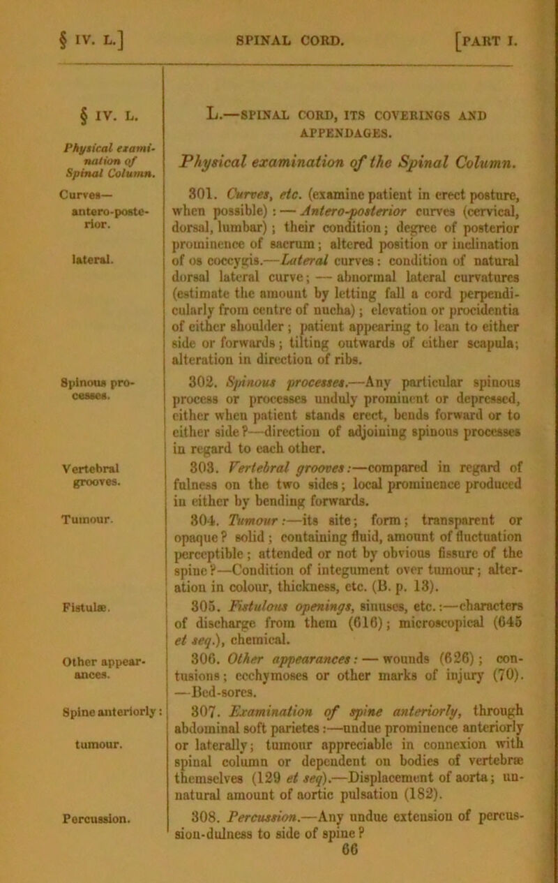 § IV. L. Physical erami- nation Oif Spinal Column. Curves— antero-postc- rior. lateral. Spinous pro- cesses. Vertebral grooves. Tumour. Fistuiee. Other appear- ance.s. Spine anteriorly: tumour. L.—SPINAL CORD, ITS COVERINGS AND APPENDAGES. Physical examination of the Spinal Column. 801. Curves, etc. (examine patient in erect posture, when possible): — Antero-posterior curves (cervical, dorsal, lumbar); their condition; degree of posterior prominence of sacrum; altered position or inclination of 08 coccygis.—Lateral curves: condition of natural dorsal lateral curve; — abnormal lateral curvatures (estimate the amount by letting fall a cord j>erpendi- cularly from centre of nucha); elevation or procidentia of either shoulder ; patient appearing to lean to either side or forwards; tilting outwards of cither scapula; alteration in direction of ribs. 302. S/nnous processes.—Any particular spinous process or processes unduly prominent or depressed, either when patient stands erect, bends forward or to cither side ?-^irectiou of a((joiuiug spinous processes iu regard to each other. 803. Vertebral grooves:—compared in regard of fulness on the two sides; local prominence produced iu either by bending forwards. 30-1. Tumour;—its site; form; transparent or opaque P solid; containing fluid, amount of fluctuation perceptible ; attended or not by obvious fissure of the spine ?—Condition of integument over tumour; alter- ation in colour, thickness, etc. (B. p. 13). 306. Fistulotts openings, sinuses, etc.:—characters of discharge from them (616); microscopical (645 et seq.), chemical. 306. Other appearances: — wounds (626); con- tusions; ecchymoses or other marks of injury (70). —Bed-sores. 307. Examination of spine anteriorly, through abdominal soft parietes:—nndue prominence anteriorly or laterally; tumour appreciable in connexion with spinal column or dependent on bodies of vertebrse themselves (129 et seq).—Displacement of aorta; un- natural amount of aortic pulsation (182). 308. Percussion.—Any nndue extension of pcrcus- siou-dulness to side of spine P Percussion.