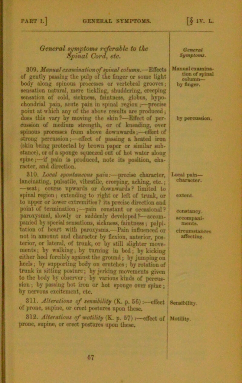 General t^ptom* r^erahle to the Spinal Cora, etc. 809. Manual examination tpinal column.—Effects of gently pMsing the pnlp of the finger or some light body along spinous processes or vertebral grooves; sensation natnrsl, mere tickling, shuddering, creeping sensation of cold, sickness, faintness, globus, hypo- chondria! pain, acute pain in spinal region;—wecisc point at which any of the above results are prodneed; does this vary by moving the skin?—Effect of per- cussion of medium strength, or of IniaMiing. over spinous processes from above downwards;—eAert of strong pemission;—effect of passing a heated iron (skin being protected by brown paper or similar snb- stance), or of a sponge squeezed out of hot water along spine;—if pain is produced, note its poaitiou, cha- racter, and direction. 810. Local tpontancoM pain;—precise character, lancinating, pnlmtile, vibratile, creeping, aching, etc.; —seat; course upwards or downwards? limited to spinal region; eitendiug to right or left of trunk, or to upi>er or lower eitrcmities? its precise direction and point of termination;—pain constant or orcasional ? paruivsmal, slowly or suddenly dfveloj>edf—accom- panied by special sensations, sickness, faintnem; palpi- tation of heart with paroxysms.—Pain influenced or not in amount and character by flexion, anterior, pos- terior, or lateral, of trunk, or by still slighter move- ments ; by walking; by turning in bed; by kicking either heel forcibly against the ground; by jumping on heels; by supporting body on emtehes; by rototion of trunk in sitting postnn'; by jerking movements given to the body by observer; by various kinds of pernis- siou; by passing hot iron or hot sponge over spine; i by nervons excitement, etc. j 311. Jltcrationx of tcniiiility (K. p. 56):—effect of prone, supine, or erect postures upon these, | 812. Alteration* cf motility (K. p. 67) :—effect of prone, snpine, or erect postnres upon these. General Sfmptomi. Manual exomina- tioD of spinal column— bjr Anger, b; parcuiskm. I Ixxsal pain— cbonM^tcr. extent. eonatonrjr. accotnpanl- I meiits. circninsUncrf affectinfc. Senstbilit;-. HuUlit;.