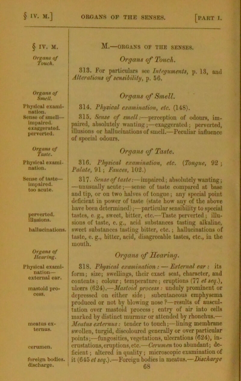 § IV. M. Orgaru qf Touch. Organs of SmeU. Physical ezanii- | nation. I Sense of smell— ' impaired. exa)(ge rated, penforted. Organs qf Taste. Physical exami- nation. Sense of taste— impaired, too acute. perrerted. | illusions. j hallucinations, j Organs of I Hearing. Physical exami- | nation— external ear. ; mastoid pro- cess. meatus ex- temus. cerumen. forelftn bodies, M.—ORGANS OF THE SENSES. Organs of Touch. 313. For particulars see Integuments, p. 13, and Alterations of sensibility, p. 56. Organs of Smell. 31‘t. Physical examination, etc. (148). 315. Sense of smell:—perception of odours, im- paired, absolutely wanting;—exaggerated; perverted, illusions or hallucinations of smell.—Peculiar influence of special odours. Organs of Taste. 316. Physical examination, etc. (Tongue, 92; Palate, 91; fauces, 102.) 317. Sense of taste:—impaired; absolutely wanting; —unusually acute;—sense of taste compared at base and tip, or on two halves of tongue; any special point deficient in power of taste (state how any of the above have been determined);—particular sensibility to special tastes, e g., sweet, bitter, etc.—Taste perverted; illu- sions of taste, e. g., acid substances tasting alkaline, sweet substances tasting bitter, etc.; hallucinations of taste, e. g., bitter, acid, disagreeable tastes, etc., in the mouth. Organs of Hearing. 318. Physical examination: — External ear ; its form; size; swellings, their exact scat, character, and contents ; colom-; temperature; eruptions (77 et seg.), ulcers (624).—Mastoid process; unduly prominent or depressed on either side; subcutaneous emphysema produced or not by blowing nose ?—results of auscul- tation over mastoid process; entry of air into cells marked by distinct murmiu* or attended by rhonchus.— Meatusextemus: tender to touch;—Lining membrane swollen, turgid, discoloured generally or over particular points;—fungositics, vegetations, ulcerations (624), in- erustations,eruptions,etc.—Cerumentoo abundant; de- ficient ; altered in quality; microscopic examination of it (645 et segl).—Foreign bodies in meatus.—Discharge