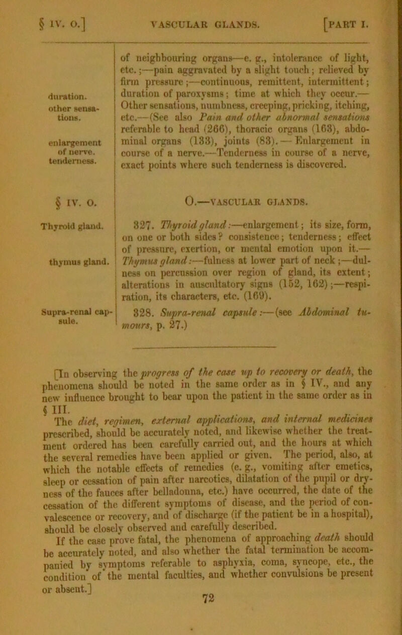 duration, other BenM- tioiui. enlargement of nerve, tcmlenicss. of neighbouring organs—e. g., intolerance of light, etc.;—pain aggravated hy a slight touch; relieved by finn pressure ;—continuous, remittent, intermittent; duration of i)uroxysins; time at which they occur.— Other sensations, numbness, creeping, pricking, itching, etc.—(See also Fain and other abnormal sentations referable to head (266), thoracic oigans (163), abdo- minal organs (133), joints (83). — Enlargement in course of a nerve.—Tenderness in course of a nerve, I exact points where such tenderness is discovered. § IV. O. j 0.—VASCULAR GLANDS. Thyroid gland. ! 32?. Thyroid gland:—enlargement; its size, form, ■ on one or both sides ? consistence; tenderness; effect I of pressure, exertion, or mental emotion upon it.— thymus gland. | Thymu* gland:—fulness at lower part of neck ;—dul- ness on ])crcn8sion over region of gland, its extent; alterations in auscultatory signs (1B2, 162);—respi- ration, its characters, etc. (169). Supra-renal cap- 328. Supra-renal capsule;—(see Abdominal tu- ' mours, p. 27.) [In observing the progress of the case up to recovery or death, the phenomena should be noted in the same order as in $ IV., and any new influence brought to bear upon the patient iu the same order as in $ HI. The diet, regimen, external applications, and internal medianes prescribed, should be accurately noted, and likewise whether the treat- ment ordered has been carefully carried out, and the hours at which the several remedies have been applied or given. The period, also, at which the notable effects of remedies (c. g., vomiting after emetics, sleep or cessation of pain after narcotics, dilatation of the pupil or dry- ness of the fauces after belladonna, etc.) have occurred, the date of the cessation of the different symptoms of disease, and the period of con- valescence or recovery, and of discharge (if the patient be in a hospital), should be closely observed and carefully de.scribed. If the case prove fatal, the phenomena of approaching death should be accurately noted, and also whether the fatal termination be accom- panied by svmptoms referable to asphyxia, coma, syncope, etc., the condition of’the mental faculties, and whether convulsions be present or absent.]