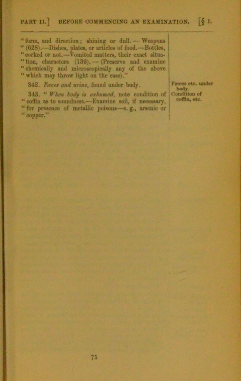 PART II.] BEFORE COMMENCIKG AN EXAMINATION. [§ I. “ form, and direciion; shining or dull. — Weapons “ (628).—Dishes, plates, or articles of food.—Bottles, corked or not.—Vomited matters, their exact sitoa- lion, characters (189).— (Preserve and examine  chemically and microscopicsUj any of the above  which may throw light on the case).*' 342. Ftece* and wrine, found under body. 343. “ Whtn body i* exhumed, note condition of “ coffin as to soundum.—Examine soil, if necessary, “ for presence of metallic poisons—e. g., arsenic or “ copper. Fweea Me. iisdsr Cunditkm of cuffln. etc.