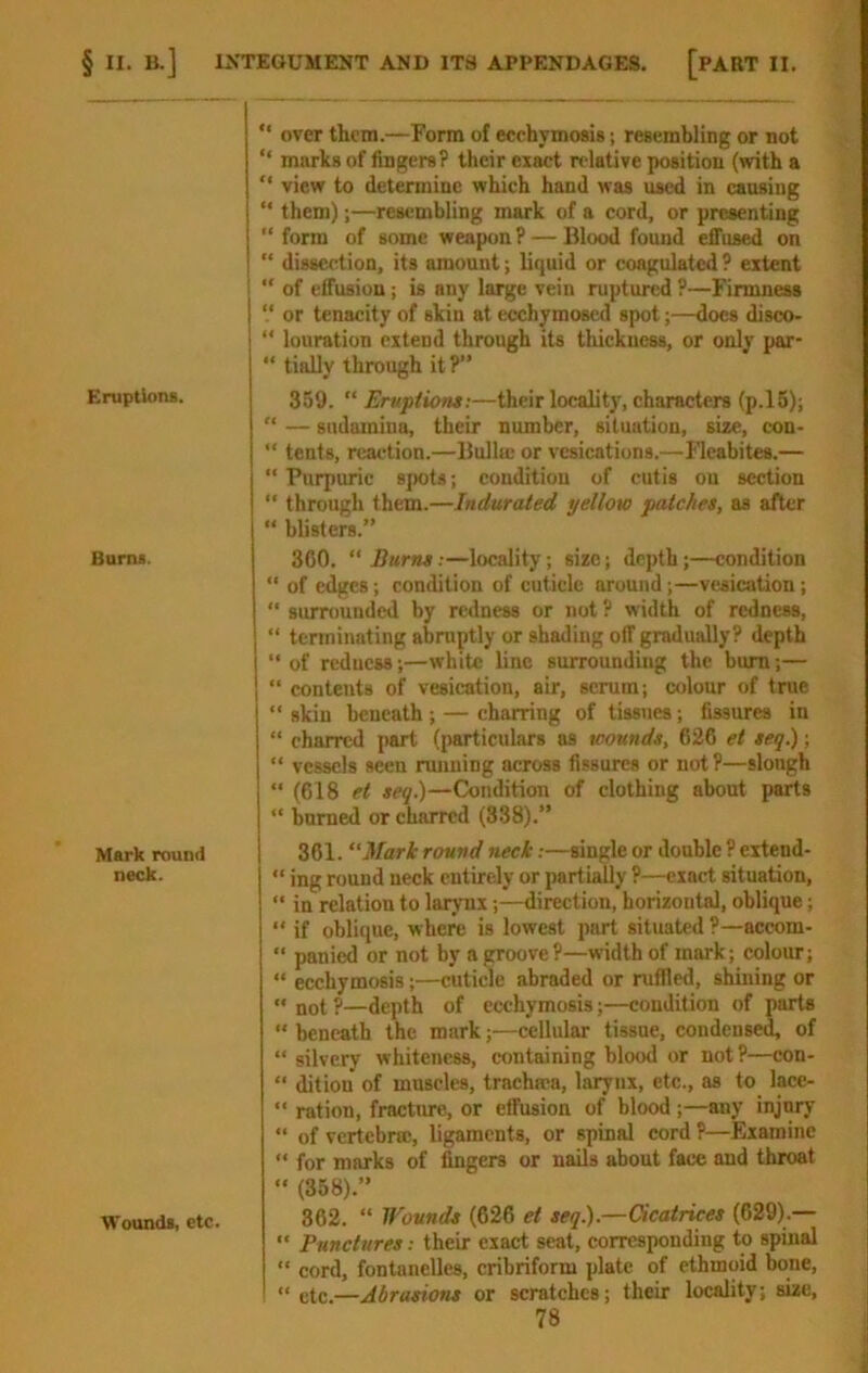 § II. B.] IXTEGUMENT AND ITS APPENDAGES. [PART II. Eruptions. “ over them.—Form of ecchymosis; resembling or not “ murks of fingers? their exact relative position (with a *' view to determine which hand was used in causing “ them);—resembling mark of a cord, or presenting “ fonn of some weapon ? — Blood found effused on “ dissection, its amount; liquid or coagulated ? extent “ of effusion; is any large vein ruptured ?—Firmness “ or tenacity of skin at ecchymosed spot;—docs disco- “ louration extend through its tliickness, or only par- “ tially through it ?” 359. “ Eruptions:—their localit)', characters (p.l5); '* — sudainina, their number, situation, size, cou- “ tents, reaction.—Bulla; or vcsications.—Fleabites.— “Purpuric spots; condition of cutis on section “ through them.—Indurated yellow patches, as after “ blisters.” Burns. 300. “ Burns;—locality; size; depth;—condition “ of edges; condition of cuticle around;—vesication; “ surrounded by redness or not? width of redness, “ terminating abruptly or shading off gradually? depth “of reducss;—white line surrounding the bum;— “ contents of vesication, air, serum; colour of true “ skin beneath; — charring of tissues; fissures in “ charred part (particulars as wounds, 626 et seq.); “ vessels seen rmining across fissures or not ?—slongh “ (618 et seq.)—Condition of clothing about parts “ burned or charred (338).” Mark round neck. 361. “Mark round neck.-—single or double ? eitend- “ ing round neck entirely or partially ?—exact situation, “ in relation to larynx;—direction, horizontal, oblique; “ if oblique, where is lowest part situated ?—accom- “ panied or not by a groove?—width of mark; colour; “ ecchymosis;—cuticle abraded or ruffled, shining or “ not ?—depth of ecchymosis;—condition of parts “ beneath the mark;—cellular tissue, condense^ of “ silvery whiteness, containing blood or not?—con- “ ditiou of muscles, trachma, larynx, etc., as to lacc- “ ration, fracture, or effusion of blood ;—any injury “ of vertebra;, ligaments, or spinal cord ?—Examine “ for marks of fingers or nails about face and throat Wounds, etc. “ (358).” 362. “ Wounds (626 et seq).—Cicatrices (629).— “ Punctures: their exact seat, corresponding to spinal “ cord, fontanelles, cribriform plate of ethmoid bone, « etc.—Abrasions or scratches; their locality; size,