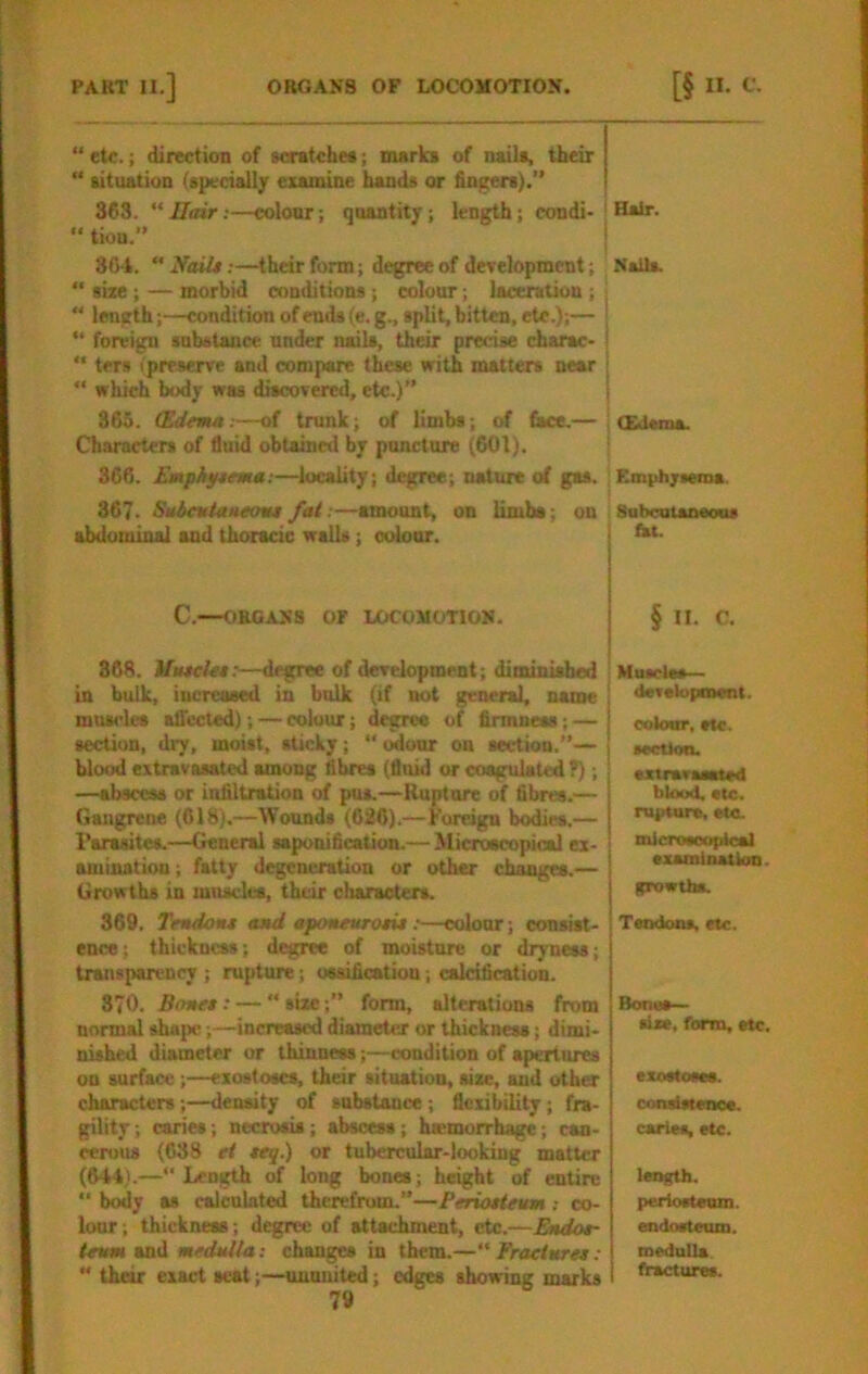 “ etc.; direction of scratche*; marks of nails, their “ situation (specially esamine bands or fin^rers).” 363.  Hair:—colour; quantity; length; condi-! Hair.  tion.” 304. ‘’Nails:—their form; degree of development; NalU. “ size ; — morbid conditions; colour; laceration ; : “ length;—condition of ends (e.g., split, bitten, etc.);— j *' foreign substance under nails, their precise charac- |  ters ipreserve and compare these with matters near | “ which body was discovered, etc.)” | 365. (Edema:—of trunk; of limbs; of fiKe.— j CEJsma. Characters of fluid obtained by puncture (601). j 366. Emphysema:—locality; degree; nature of gas. ; Emiihjrsema. 367. Sabeutaaeosu fat .—amount, on limbs; on SubcatsDeons abdominal and thoracic walls; colour. C.—ORGANS or LOCOMOTION. § II. C. 368. MascUs:—degree of development; diminished in bulk, increased in bulk (if not general, name muscles alTccted); — colour; degree of firmness; — section, dry, moist, sticky;  i^our on section.”— blood extravasated among fibres (flnid or coagulated T); —abscess or infiltration of pus.—Rupture of fibres.— Gangrene (618).—Wounds (620).—Foreign bodies.— Parasites.—General saponification.— Microscopical ex- amination ; fatty degeneration or other changes.— Growths in muscles, their characters. 369. Tendon* and aponeuroti*:—colour; consist- ence; thickness; d^irce of moisture or dryness; transparency ; rupture; ossification; calcification. 370. Bones: — “ size;” form, alterations from normal ^a{)c;—increased diameter or thickness; dimi- nished diameter or thinness;—condition of apertures on surface ;—exostoses, their situation, size, and other characters;—density of substance; flexibility; fra- gility; caries; necrosis; abscess; hsemorrhage; can- cen>us (638 et teq.) or tubercular-looking matter (644).—“ Length of long bones; height of entire “ body as calculated therefrom.”—Periosteum : co- lour; thickness ; degree of attachment, etc.—Endos- teum and medulla: changes in them.—“ Fraeteere*: “ their exact scat;—uuunited; edges showing marks 79 i Mtuelts— dsTelopment. ooloar. rte. scettoo. sztrsTasBted blood, stc. ru{>tare, etc. micToeoopical exsmlnatkm. growths. Tsndoos, etc. Bones— size, form, etc. exostoses, conaistenos. caries, etc. length. periosteum. endosteum. medulla. fractures.