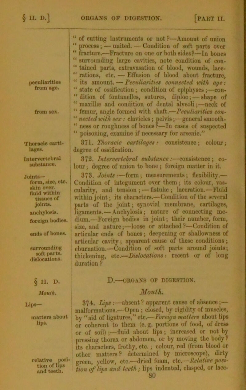p«culUritles from age. from sex. Thoracic carti- lages. Intervertebral substance. Joints— form, size, etc. skin over, liuid within tissues of Joints. anchylosis, foreign bodies. ends of bones. surrounding soft parts, dislocations. § II. D. yioulh. Lips— matters about lips. relative posi- tion of lips and teeth. of cutting instruments or not ?—Amount of union “ process; — united. — Condition of soft parts over “ fracture.—Fracture on one or both sides?—In bones “ surrounding large cavities, note condition of con- “ taincd parts, extravasation of blood, wounds, lace- “ rations, etc. — Effusion of blood about fracture, “ its amount. — I‘eculiantie» connected with age; “ state of ossification; condition of epiphyses;—con- “ dition of foutanelles, sutures, diploe; — shape of “ maxillie and condition of dental alveoli;—neck of “ femur, angle formed with shaft.—Peculiarities con- nected with sex: clavicles; pelvis;—general smooth- “ ness or roughness of bones ?—In eases of suspected “ poisoning, examine if necessary for arsenic.” 371. Thoracic cartilages; consistence; colour; degree of ossiticatiou. 372. Intervertebral substance:—consistence ; co- lour; degree of union to bone; foreign matter in it. 873. Joints;—form; measurements; flexibility.— Condition of integument over them; its colour, vas- cularity, and tension ; — tistulse ; laceration.—Fluid within joint; its characters.—Condition of the several parts of the joint; synovial membrane, cartilages, ligaments.— Anchylosis; nature of connecting me- dium.—Foreign bodies in joint; their number, form, size, and nature;—loose or attached ?—Condition of articular ends of bones; deepening or shallowness of articular cavity; apparent cause of these conditions ; ebumatiou.—Condition of soft parts around joints; thickening, etc.—Dislocations: recent or of long ' duration ? D.—ORGANS OF DIGESTION. Mouth. 374. Lips :—absent? apparent cause of absence;— malformations.—Open ; closed, by rigidity of muscles, by “aid of ligatures,” etc.—Foreign matters about lips or coherent to them (e. g. portions of food, of dress or of soil);—fluid about lips; increased or not by i pressing thorax or abdomen, or by moving the body ? ! its characters, frothy, etc.; colour, red (from blood or other matters? determined by microscope), dirty green, yellow, etc.—dried foam, etc.—Relative posi- tion of lija and teeth; lips indented, elasjwd, or lace-