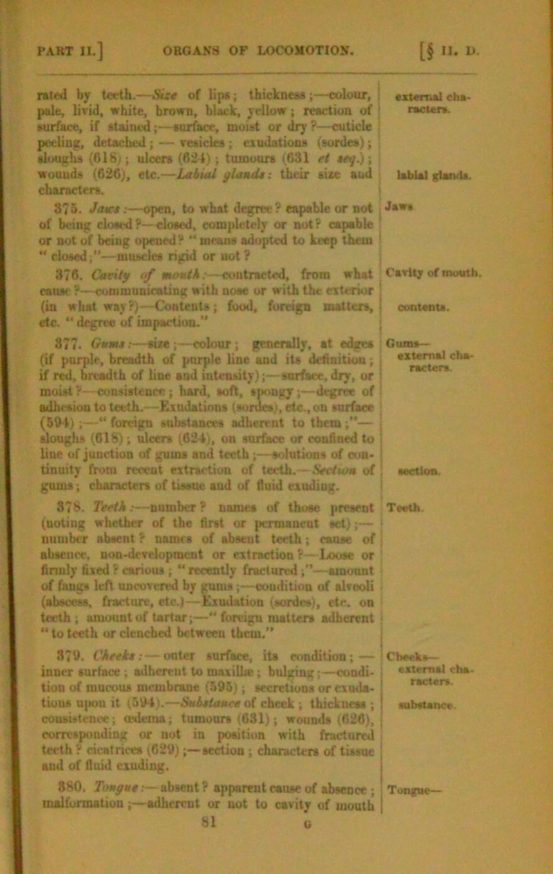 rated by teeth.—SLit of lip«; thickness;—colour, pale, livid, white, brown, black, yellow; reaction of surface, if stained;—surface, moist or dry ?—cuticle peeling, detached ; — vesicles ; exudations (sorde*); sloughs (618); ulcers (624); tumours (631 et ttf.); wounds (626), etc.—Labial gland* i their size aud characters. 375. Jau:*:—open, to what degree ? capable or not of being closed?—^osed, completely or not? capable or not of being opened? “ means adopted to keep them “ closed;”—mtucles rigid or uot? 376. Cavity of movtk:—contracted, from what cause ?—communicating with nose or with the eTtesior (in what way?)—Contents; food, foreign matters, etc. “ degree of impaction.” 377. (rum*:—size;—colour ; generally, at edges (if purple, breadth of purple line and its delinitiott; if r^, breadth of line and intensity);—sarfaee, dry, or moist ?—consistence; hard, soft, spongy;—degree of adhesion to teeth.—i^udations (sordes), etc., on surface (50-1);—“ foreign substances adherent to them;”— tlouglis (618); ulcers (624), on surface or confined to line of junction of gums and teeth;—solutions of con- tinuity from recent extraction of teeth.—Section of gums; characters of tissue and of fluid exuding. 378. Teeth:—number? names of those present (noting whether of the first or permanent set);— number absent ? names of absent teeth; cause of absence, non-development or extraction ?—Loose or finnly fixed P carious ; “ recently fractiirt^d —amount of fangs left uncovered by gums;—coudition of alveoli (abscess, fracture, etc.)—Exudation (sordes), etc. on teeth ; amount of tartar;—“ foreign matters adherent “to teeth or clenched between them.” 370. Cheek*:—outer surface, its condition; — inner surtace ; a<lhereut to maxillte; bulging;—condi- tion of mucous membrane (593); secretions or exuda- tions upon it (594).—Snb*tance of check ; thickness ; consistcnce; a^cma; tumours (631); wounds (626), corresponding or uot in position with fractured teeth y cicatrices (629) ;—section ; characters of tissue aud of fluid exuding. 880, Toa^a#.—absent? apparent cause of absence ; malformation ;—adherent or not to cavity of mouth 81 c external cha- racters. labial frIaiuU. Jaws Cavlt; of mouth. I I I contenta. i t Gums— external cha- racters. section Teeth. i I Checks— external rha- racters. substance. ; Tongue—