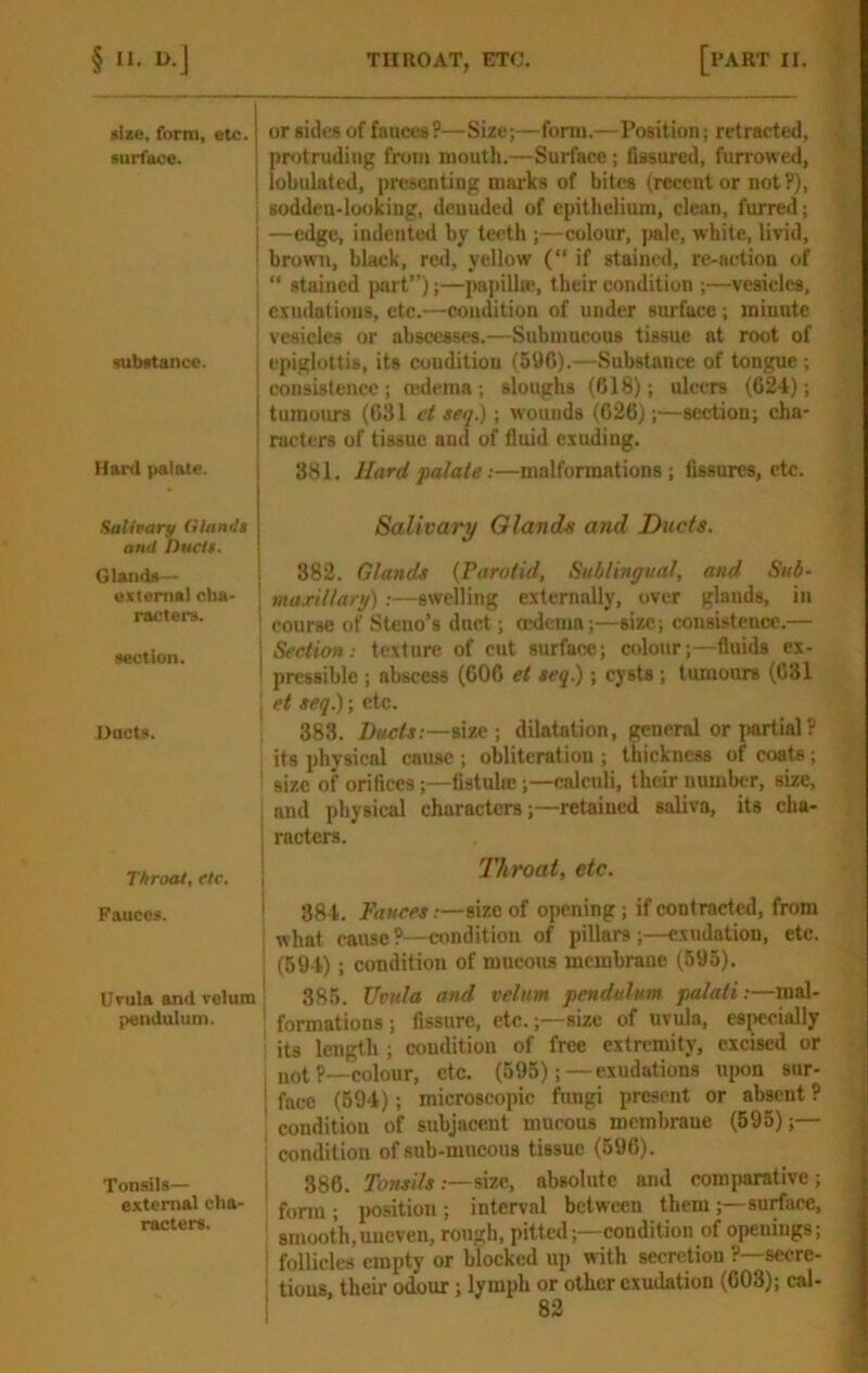 *ize. form, etc. j aurfece. I i aubftance. Hard palate. Salivary Olandt and hucit. Glenda— external cha- racters. section. Ducts. I T/iroat, etc. i Fauces. ^ Urula and velum ' pendulum. Tonsils— i external cha- racters. i or sides of fauces?—Size;—form.—Position; retracted, protruding from mouth.—Surface ; fissured, furrowed, lobulated, presenting marks of bites (recent or not?), sodden-looking, denuded of epithelium, clean, furred; —edge, indented by teeth ;—colour, pale, white, livid, brown, black, red, yellow (“ if stained, re-aetion of “ stained juirt”);—pa[iilla', their condition ;—vesicles, exudations, etc.—condition of under surface ; minute vesicles or abscesses.—Submucous tissue at root of epiglottis, its cuudition (596).—Substance of tongue ; consistence ; redema ; sloughs (618); ulcers (624); tumours (631 c( tea.); wounds (626);—section; cha- racters of tissue and of fluid exuding. 381. Hard palate:—malformations; fissures, etc. Salivary Glands and Ducts. 382. Glands {Parotid, Sublingual, and Sub- maxillarg);—swelling externally, over glands, in course of Steno’s duct; oedema;—size; consistence.— Section: texture of cut surface; colour;—fluids ex- pressible ; abscess (606 et teq.); cysts; tumours (631 et teq.); etc. 383. Ducts;—iize ; dilatation, general or i>artial? its physical cause ; oblitcratiou ; thickness of coats; size of orifices;—fistulte;—calculi, their number, size, and physical characters;—retained saliva, its cha- racters. Throat, etc. 384. Fauces.-—size of opening; if contracted, from what cause ?—condition of pillars;—exudation, etc. (594) ; condition of mucous membrane (595). 385. Uvnla and velum pendulum palati:—mal- formations; fissure, etc.;—size of uvula, especially its length; condition of free extremity, excised or jjot ?—colour, etc. (595);—exudations uimn sur- face (694); microscopic fungi present or absent ? condition of subjacent mucous membrane (595);— condition of sub-mucous tissue (596). 386. Tonsils:—size, absolute and comparative; form ; imsitiou ; interval between them ;—surface, smooth,uneven, rough, pitted;—condition of openings; follicles empty or blocked up with secretion ?—secre- tions, their odour; lymph or other exudation (603); cal-