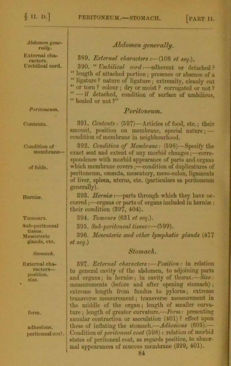 Abdomen gene- rally. External cha- racters. Umbilical cord. Peritoneum. Contents. Condition of racml)rane— of folds. Heniise. Tumours. Sub-peritoneal tissue. Mesciilcrlc glands, etc. Stomacli. External cha- racters— position, size. form. adhesions, peritoneal coat. Abdomen generally. 389. External characters:—(108 et seq.), 390. “ Umbilical cord:—adherent or detached ? length of attached portion ; presence or absence of a “ ligature ? nature of ligature; extremity, cleanly cut “ or tom ? colour; dry or moist P corrugated or not ? “ — if detached, condition of surface of umbilicus, “ healed or not ?” Peritoneum. 391. Contents: (597)—Articles of food, etc.; their amount, position on membrane, special nature; — condition of membrane in neighbourhood. 392. Condition of Membrane: (698)—Specify the exact seat and extent of any morbid changes;—corre- spondence with morbid apjicaranec of parts and organs which membrane covers;—condition of duplicatures of peritoneum, omenta, mesentery, meso-colon, ligaments of liver, spleen, uterus, etc. (particulars as peritoneum generally). 393. Hernia:—parts through which they have oc- curred ;—organs or parts of organs included in heraise; their condition (397, 404). 394. Tumours (631 et seq.). 395. Sub-peritoneal tissue:—(699). 396. Mesenteric and other lymphatic glands (477 et seq^ Stomach. 397. External characters:—Fosition: in relation to general cavity of the abdomen, to adjoining parts and organs; in hernia!; in cavity of thorax.—Size: measurements (before and after opening stomach); extreme length from fundus to pylorus; extreme transverse measurement; transverse measurement in the middle of the organ; length of smaller curva- ture; length of greater curvature.—Form: presenting annular contraction or sacculation (401) ? effect upon these of inflating the stomach.—Adhesions (605).-— Condition of peritoneal coat (598): relation of morbid states of peritoneal coat, as regards position, to abnor- mal appearances of mucous membrane (399, 401).