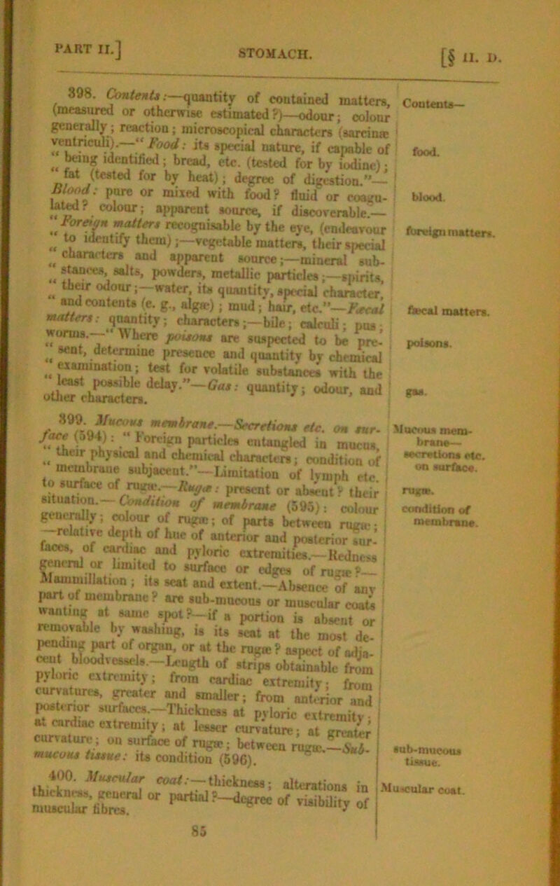 [§ “• 1). food. blood. of couUined maltcra, Coutent*- (measi^ or otherwiM estimated ?)—odour; colour generally; reaction; microscopical characters (sardn* yentnculi;.—“ Food; iu special nature, if capable of tong identifid; bread, etc. (tested for by jodinc): mt (tested for by heat); d^ree of digestion.”— | , food? fluid or coa«n- la^? colour: apparent source, if discoverable:— m-ognisable by the eye. (cnd«ivour to identify them)vegetable matters, their special cnaracters and apparent sourcemineral sub- *f**?‘‘“*’ powders, metallic particles;—spirits, their odour;—water, its quanUtv,special character ® ’ f <tec*l matters. w«ffcrs.- q^tity; charactersj-bUc.; calculi; pus; »u»pected to be prc. poisons, sent, determine presence and quantity by chemical **““oa*‘on ; ^ for volatile substances with the : cfc. m, «r. /ac«(594): lorcign particles entangled in mucus ^ their physical and chemical characters; condition of membrane subjacent.”—Liraiution of lymph etc to si^ace of ruinc.-.R«y.s; present or absent? tbei; situation.—CWi/wa o/ memiraiu (595): colour ^neraJly , coI<^ of rugic; of parts between ruga-• >‘«rior and poatcriorsur-’ faces, of c^ua and pylonc extremities.—Redness general or limited to surface or edges of mc«?~ Wmmillation ; its seat and extent.—.\bsence of any I«rt of membrane? are sub-mnoous or muscnlar costs wanting at same 8,Kit ?-if 8 portion u abseu?7 removable by washing, i. ii* at the most de- pcnding part of organ, or at the rug® ? aspect of adja- ^ cent bloodvesscls.-Ix^^ngth of strips obtaiMUe fn!m , pyloric extremity; from cardiac extremity; from curvatures, greater and smaller; from ant.^or md postmor surfaces.-Thickness at pyloric extremity a. caidiac extremity; at lesser curvature; at greak-r curvature; on surface of nig®; between rng®.— mucoHt iMtte: its condition (596). 400. Mutcular coo/.—thickness; alterations in “ partial P-degree of visibdity of 85 8« Mucous mem- bran*— secretion* etc. on surtSce. ru*». condition of lucmbraoe. tub-mucous tusue. -MuicuUr Coat.