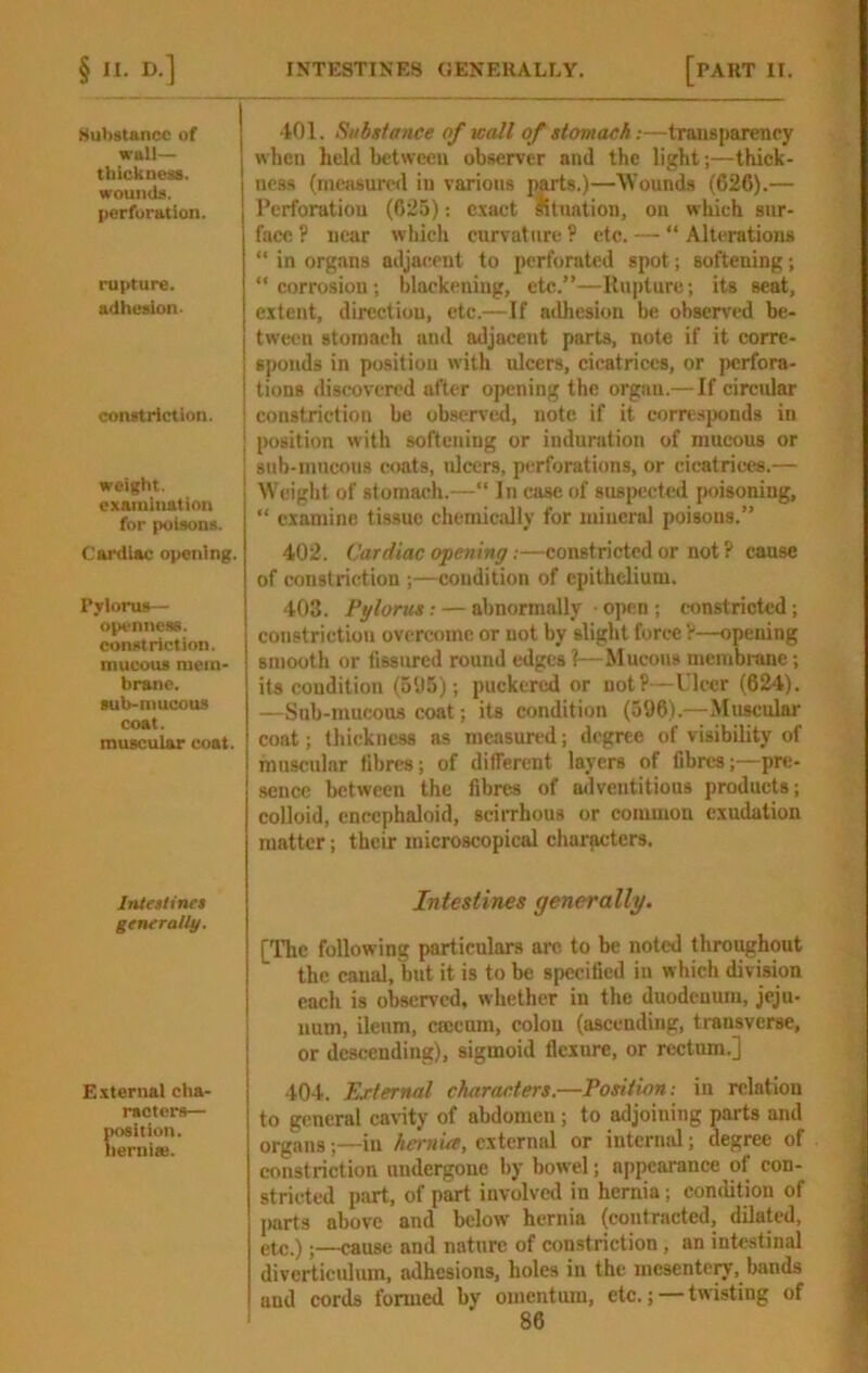 Substance of wall— thickness. wouiuU. perforation. rupture. adhesion. constriction. i I weight. I examination for poisons. Cardiac opening. Pylorus— openness, constriction, mucous mem- brane, sub-mucous coat. muscular coat. Inirtlines generally. E.\ternal cha- racters— position, liemiie. 401. Substance of Kail of stomach:—transparency when held between observer and the light;—thick- ness (measured in various parts.)—M'ounds (626).— Perforation (625); e.xaet lltuation, on which sur- face ? near which curvature? etc. — “Alterations “ in organs adjacent to perforated spot; softening; “ corrosion ; blackening, etc.”—Ilupture; its seat, extent, dircctiou, etc.—If adhesion be observed be- tween stomach and adjacent parts, note if it corre- sponds in position with ulcers, cicatrices, or perfora- tions discovered after opening the organ.—If circidar constriction be observal, note if it corre.sponds in position with softening or induration of mucous or sub-mucous coats, ulcers, perforations, or cicatrices.— W(!ight of stomach.—“ lu case of suspected {misoning, “ examine tissue chemicidly for miueral poisons.” 402. Cardiac opening:—constricted or not ? cause of constriction ;—condition of epithelium. 403. Pglorus: — abnormally ■ open ; constricted; constriction overcome or not by slight force ?—opening smooth or fissured round edges?—Mucous membnine; its condition (595); puckered or not?—Ulcer (624). —Sub-mucous coat; its condition (596).—Muscular coat; thickness as measured; degree of visibility of muscular fibres; of different layers of fibres;—pre- sence between the fibres of ailveutitious products; colloid, encephaloid, sciiThous or common exudation matter; their microscopical characters. Intestines generally. [The following particulars arc to be noted throughout the canal, but it is to be specified in which division each is observed, whether in the duodenum, jeju- num, ileum, crccnm, colon (ascending, transverse, or descending), sigmoid flexure, or rectum.] 404. External characters.—Position: in relation to general cavity of abdomen ; to adjoining parts and organs;—in hernia, external or intermd; degree of constriction undergone by bowel; appearance of con- stricted part, of part involved in hernia; condition of parts above and below hernia (contracted, dilated, etc.);—cause and nature of constriction, an intestinal diverticulum, adhesions, holes in the mesenteiy, bands and cords formed by omentum, etc.; — twisting of