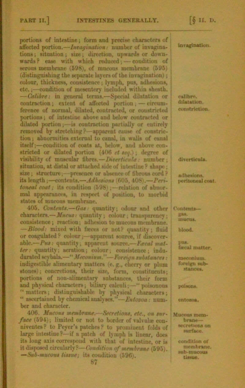 portions of intestine; form and precise characters of . affected portion.—Invoffinaiitm: number of invagina- tions ; situation; sise; direction, upwards or down- ' wards ? eaac with which reduced; — condition of serous membrane (598), of mucous membrane (595) (distinguishing the separate layers of the inraginatiou); colour, thickness, consistence; lymph, pus, adhesions, etc.;—condition of mesentery included within sheath. —Calibre: in general terms.—Special dilatation or contraction; extent of affected portion;—circum- ference of normal, dilated, contracted, or constricted j portions; of intestine above and below contracted or ' dilated portion;—is contraction partially or entirely removed by stretching?—apparent cause of constric- ■ tion; abnonnities external to canal, in walls of canal itself;—condition of coats at, below, and above con- ' stricted or dilated portion ( t06 et ieql); degree of ; visibility of muscular fibres.—hivertieHla: number ; | situation, at distal or attached side of intestine ? shape; i size; stmetun:;—presence or absence of fibrous cord? ! its length;—contents.—Jdketioiu (fi05, 408L—Peri- toneal coat; its condition (698);—relation of abnor- mal appearances, in respect of position, to morbid : states of mucous membrane. i 405. ContenU.—Gat: quantity; odour and other ' characters.—JHuctu; quantity ; colour ; transparency; consistence; reaction; adhesion to mucous membrane. ; —Blood: mixed with fieces or not? quantity; fluid or coagulated ? colour;—apjiareat source, if discover- ! able.—Pus: quantity; spi>arcut source.—Facal mat- | ter: quantity; aeration; colour; consistence; indu- | durated soyb^.—“ Meconium.—Foreign eubitoHrei: 1 iudigestiblc alimentary matters (c. g., cherry or plum i stones); concretions, their size, form, constituents, i portions of nou-alimentary substances, their form ; and physical characters; biliary calculi;—“ ]>oisonon8 “matters; distinguishable by physical characters; “ ascertaiued by chemical aualyses.’’—Entoxoa: num- ber and character. 406. Mucoue membrane.—Secreliont, etc., on tnr- faee (594); limited or not to border of valvul® con- ! niveutes ? to Pcycr’s patches ? to prominent folds of large intestine?—if a patch of lymph is linear, does : its long axis correspond with that of intestine, or is ' it disposed circularly?—Condition of membrane (595). ; —Snb-tnucoH* tiuue; its condition (596). 87 Inrs^nation. esllhre. dilaiatUm. runstrictlon. diverticula. ailliesiont. {lerltoneal coat. Cuiitentj— gas. mucus. blood. )>ttS. hecal matter. meconium, foreign mb- stances. poisons. entozoa. .Mucous mem- brane— sec ret Ions on surface. condition of membrane, sub-mucous tissue.