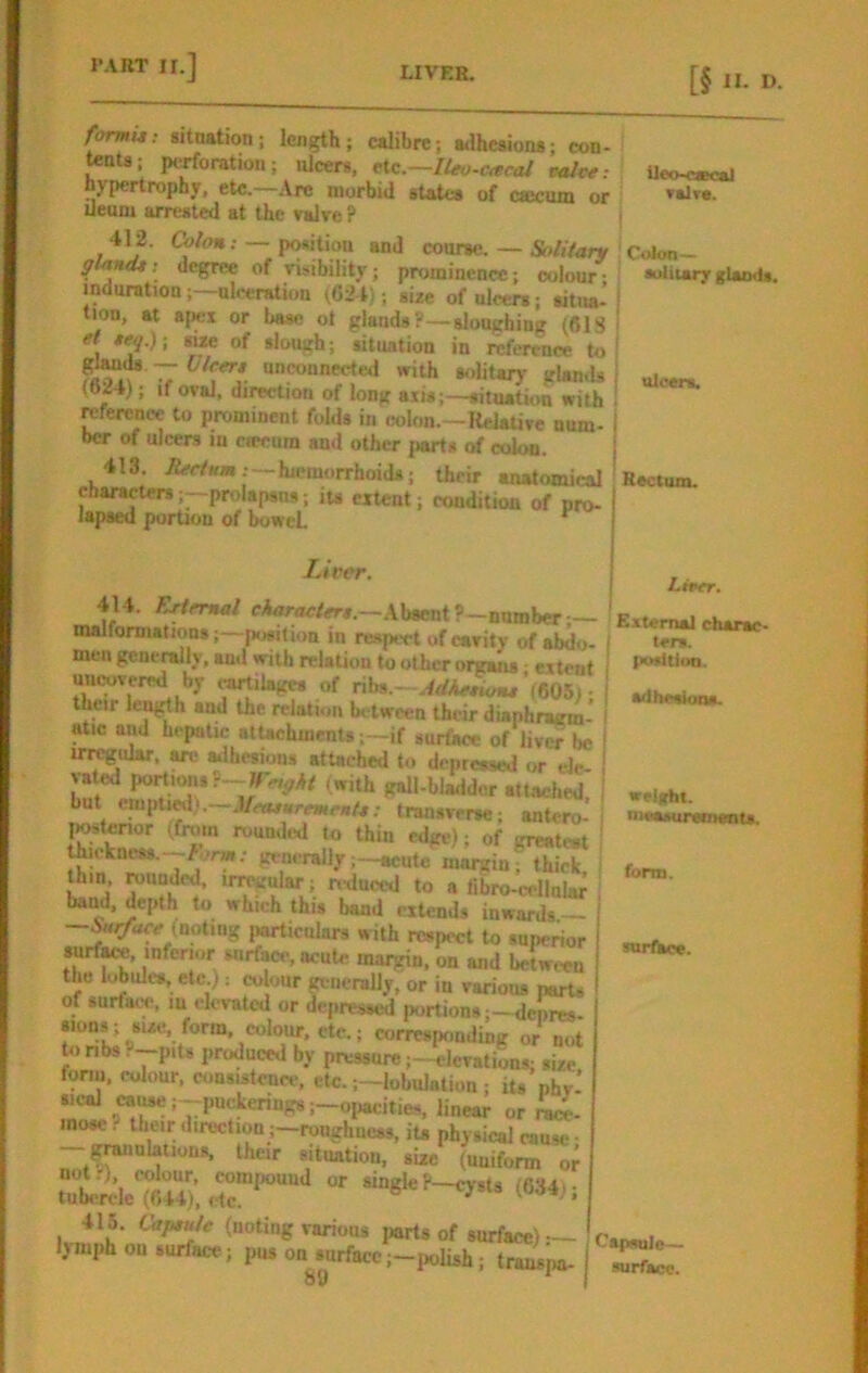 Ueo-oecal ▼4lre. formu; situation; length; calibre; adhesions; con- tents; perforation; ulcers, etc.—/4w-c«ra/ calce- hypertrophy, etc.—Are morbid states of cajcnm or Ueum arrested at the valre ? i 412. —position and coarse.— &>/,Vary C«km- gtantU; degree of vijibility; prominence; colour • solitary glands, indurationnlreration (624',; size of ulcers; sitita- ! tion, at apex or base ot glands?—sloughing (61S i et teq.)- su-e of slough; situation in reference to! T Bolitar)- gUnds (024); If oval, direction of long axis;—situation with reference to prominent folds in colon.—Relative num- ber of ulcers m ciecum and other iiarts of colon. 413. iifrfaas.—hieraorrhoids; their anatomical characters;—prolapses; its extent; condition of pro- lapsed portion of boweL ^ Liver. 414. /:rirmal eWoc/ers.—Absent ?-number— malformations;—[losiiion in respect of cavity of abdo- men generally, and with relation to other organs • extent uncovered by ^ilage* of ribs.- ’(605) • tbeir lenj^h and the relation between their diaphragm* atic and hepatic atUchments;—if surface of liver be irregular, are Silhesions attached to depressed or ele- vated port urn, (with gall-bladder attached but emitU^.—JfftuuremenU; transverse; antero-* thukncss.--^orw; generallyacute margin; thick thin ; nduced to a fibro-cellnlar band, depth to which this bond extends inwards —S«r/hee (noting jiarticnlars with respect to superior surf^-, inferior surface, acute margin, on and between the I^ules, etc.): colour generally, or in various parts of surface, lu elevated or depressed portionsdepres- sions; ^sue, form, colour, etc.; corresponding or not tonbs. P't« produced by pressure;—elevations; size fonn, colour, consistence, etc. ;-lobulatioii; its phv- sieal cause ;--puckering8;-oiiacities, linear or race- mose? their direction ;-roughnc8s, iu physical cause- situation, size (uniform or XiMMc, («»e, 415. Oiptu/e (noting various parts of surface)— lymph ou surface; pus on surfacej-iwlish; tmL'pa- 8(1 ulcers. Rectum. Liver. External charac- ters. tswltion. adheetona. weight. loeaMireDMnts. form. surface. Capsule- surface.