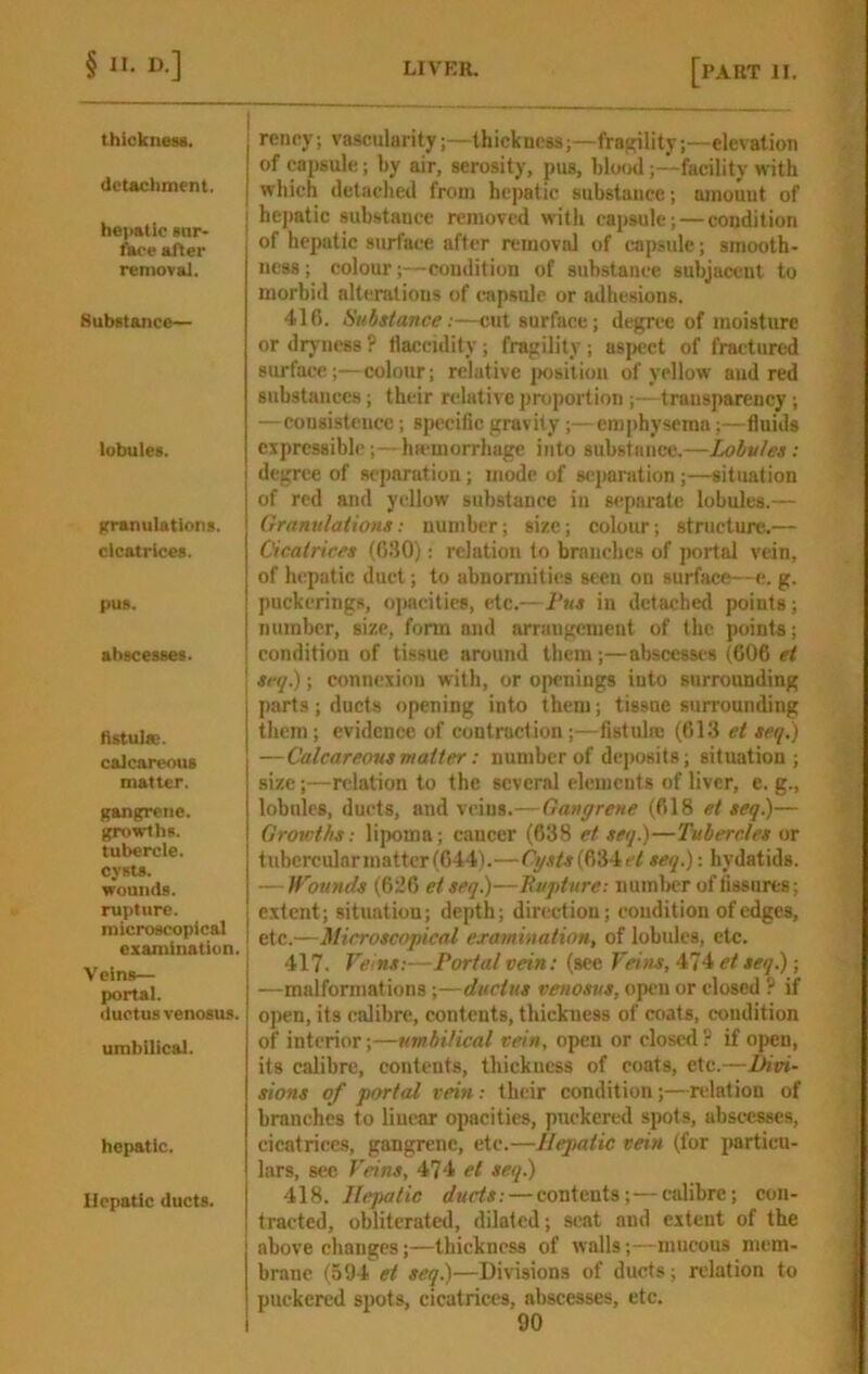 thickneM. detachment. heiiatie Bar- fare after removal. SubBtanco— lobuleB. ItranulationB. cIcatrlceB. pus. ahscesseB. Astulse. calcareous matter. gangrene, growths, tubercle, cysts, wounds, rupture, microscopical examination. Veins— portal. ductus venosus. umbilical. hepatic. Hepatic ducts. renry; vascularity;—thickness;—fraf^ility;—elevation of capsule; by air, serosity, pus, blood;—facility with which detached from hepatic substance; amount of hejiatic sub.stance removed with capsule; — condition of hepatic surface after removid of capsule; smooth- ness ; colour;—condition of substance subjacent to morbid alterations of capsule or adhesions. 416. Substance:—cut surface; degree of moisture or dryness ? flaceidity; fragility ; usitcct of fractured surface;—colour; relative jwsition of yellow and red substances; their redative proportion ;—transparency; —consi-stence; 8j)ccific gravity;— emphysema;—fluids expressible;—liH-morrhage into substance.—Lobules: degree of separation; mode of 8C]>aratinn ;—situation of red and yellow substance in separate lobules.— Granulations: number; size; colour; structure.— Cicatrices (6.30): relation to branches of portal vein, of hepatic duct; to abnormiti(‘s seen on surface—e. g. puckcrings, opacities, etc.—Pus in detached points; number, size, form and arrangement of the points; condition of tissue around them;—abscesses (606 et srq.); Connexion with, or openings into surrounding parts; ducts opening into them; tissue surrounding them; evidence of contraction;—fistuln: (613 et seq.) —Calcareous matter: number of dejiosits; situation; size;—relation to the several elements of liver, e. g., lobules, ducts, and veins.—Gangrene (618 et seq)— Growths : lipoma ; cancer (638 et seq.)—Tubercles or tuberculnrmattcr(644).—(634c/seq): hydatids. — ITounds (626 etseq)—Bupture: numl)cr of fissures; extent; situation; depth; direction; condition of edges, etc.—Microscopical examination, of lobules, etc. 417. Vc'ns:—Portal vein: (see Fei)is, 474 et seq); —malformations;—ductus venosus, open or closed ? if open, its calibre, contents, thickness of coats, condition of interior;—umbilical vein, open or closed ? if open, its calibre, contents, thickness of coats, etc.—Divi- sions of portal vein: their condition ;—relation of branches to linear opacities, puckered spots, abscesses, cicatrices?, gangrene, etc.—Hepatic vein (for particu- lars, sec Feins, 474 et seq) 418. Hepatic ducts: — contents;—calibre; con- tracted, obliterated, dilated; scat and extent of the above changes;—thickness of walls;—mucous mem- brane (594 et seq)—Divisions of ducts; relation to puckered spots, cicatrices, abscesses, etc.