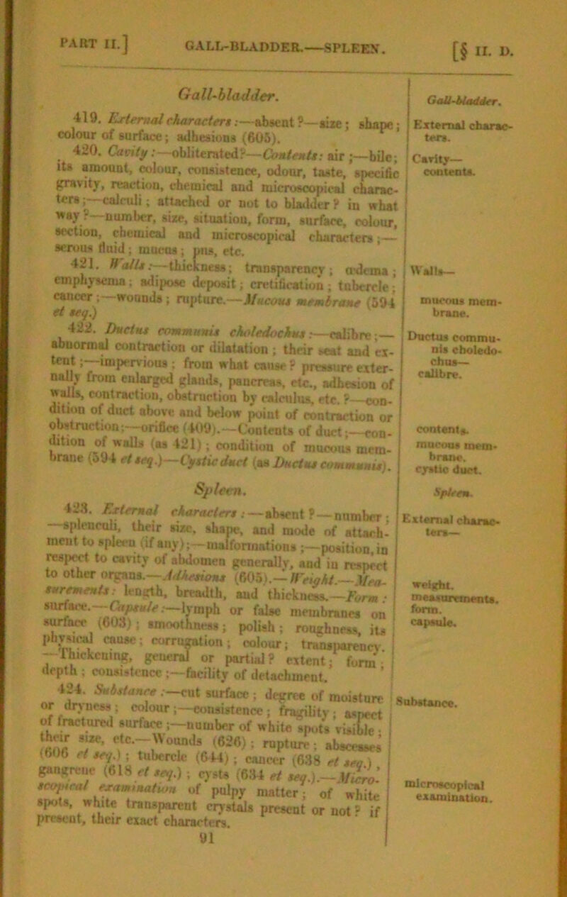 Gall-bladder. 419. External charactert .—absent P—*ije; shape j colour of surface; adhesions (605). 420. Cavitif .—obliterated?—airbUc; Its amount, colour, n.Mistence, odour, taste, speciac gravity, reaction, chemical and microscopical charac- | terscalculi; stUchtsl or not to bladder ? in what ! way ? number, si*e, sitnatiou, form, surface, colour, ! section, chemical and microscopic^ charactersI serous fluid; mucus; pus, etc. ’ j 421. ATa//*;—thickness; transparency; aslema ; | Walls— emphysema; adipose deposit; cretificalion; tubercle; j rancer; wounds; rupture.—Mucom membrane (594 et $eg.) 422. Ihieiiu communis choledochus r—edEbre — abuormd contmtion or dilaUtion ; their seat and «- tent;—impervious ; from what cause? pressure exter- nallv from enlarged glands, pancreas, etc., adhesion of walls, contraction, obstruction by calculus, etc. ?—con- dition of duct above and below point of contraction or obstruction;—onflcc (409).—Contents of duct;—con- mtion of walls (as 421); condition of mucous mem- brane (594 etscq )—Cjfsiicduct {as Ductus cimmmnis). Sjileen. 428. Ertemal characters: GaU-iladOer. External charac- ters. Cavity— contents. .—aDsenir—number; splcncuh, their sue, shape, and mode of attach- ment to spleen (if any);—malformations ;—position in respm to cavity of abdomen generallv, and iu respect to other organs.—(605).-l«>y4/ _ sur^enU: Icmrth, breadth, and thickue8s.—jirw.- surfaiv.--^^«/.e.—Ij-mph or false membranes on surft^ (603); smoothness; polish; roughness, iu pbysu;td cause; corru^ion; colour; transparenev — rhickcmng, geuenj or party? extent; form, depth ; cousisU-ncc;—facility of detachment. 424. Substance .—cut surface ; degree of moisture or drvuess; colour;—consistence; fragility; asneet of fractuml surface;—number of white sptits visible ■ ffion ; nipturT; abscesses (60C ct s<y ); tubercle (6M); can«;r ;6.38 et sea) gangrene (618 ef seq.); cysU (634 et seq.).~Miiro’. seopiral examruatum of pulpy matter; of white spots, white transparent crystals present or not ? if present, their exact characters. 91 mucous mem- brane. Ductus commu- nis eboledo- chus— calibre. contents. nuicou# tnem* braae. cystic duct. SpUen. absent? —number; Exlarnelcharac- jv. 1 ^ A A 1 I A- ters— welftht. measurements. form. capsule. Unbstance. microscopical examination.