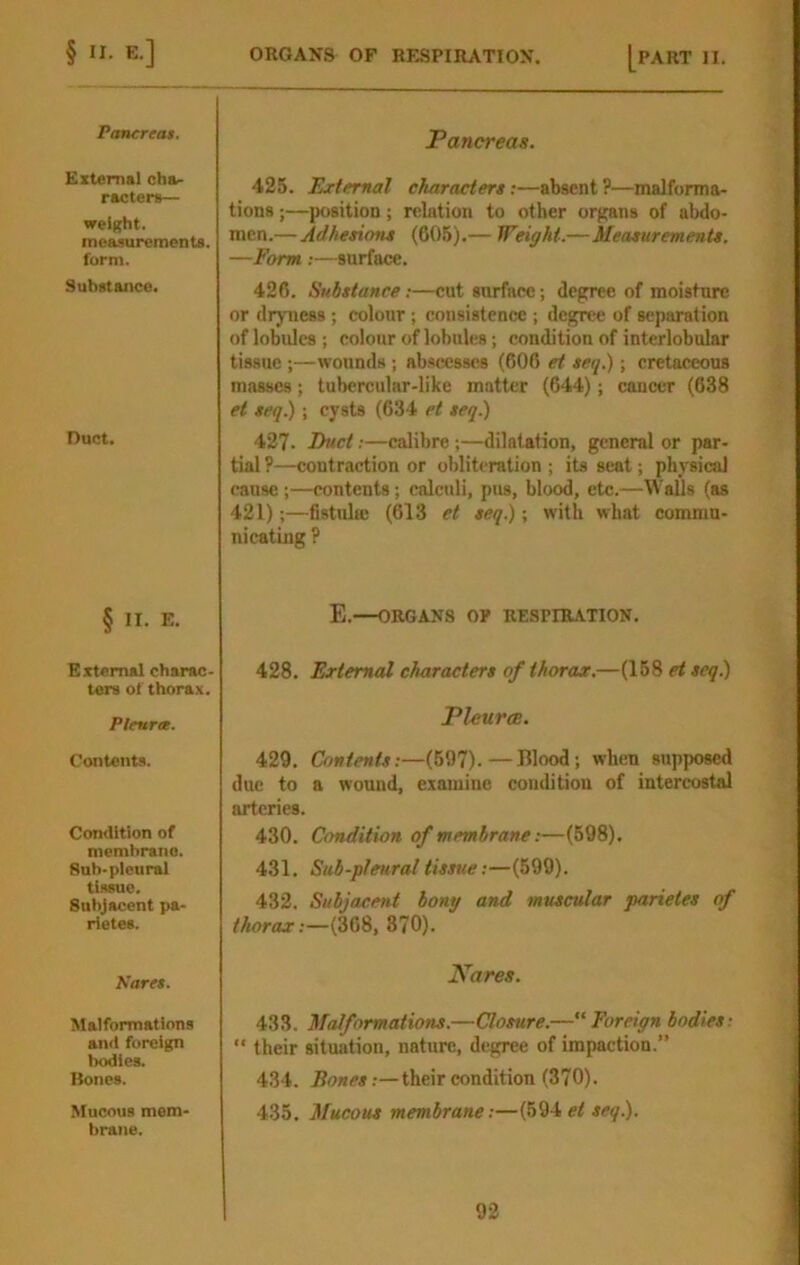 Pancreas. External cha.- racters— wel(?ht. measurements. form. Substance. Duct. § II. E. External charac- ters of thora.x. Pleuree. Contents. Condition of membrane. Sub-pleural ti.ssue. Subjacent pa- rietes. Nares. Malformations and foreign bodies. Bones. Mucous mem- brane. Pancreas. 425. External characters:—absent ?—malforma- tions ;—position; relation to other orjfans of abdo- men.—Adhesions (605).— Weight.—Measurements. —Form:—surface. 426. Substance:—cut surface; degree of moisture or drjTiess ; colour ; consistence ; degree of separation of lobules ; colour of lobules; condition of interlobular tissue ;—wounds ; abscesses (606 et seq.); cretaceous masses; tubercular-like matter (644); cancer (638 et seq.); cysts (634 et seq.) 427- Duct:—calibre;—dilatation, general or par- tial ?—contraction or obliteration ; its seat; physical cause ;—contents; calculi, pus, blood, etc.—Walls (as 421);—fistnlie (613 et seq.)\ with what commu- nicating ? E.—ORGANS OP RESPIRATION. 428. External characters of thorax.—(158 et seq.) Pleurae. 429. Contents:—(597).—Blood; when supposed due to a wound, examine condition of intercostal arteries. 430. Condition of membrane:—(598). 431. Sub-pleural tissue:—(599). 432. Subjacent bong and muscular parietes of thorax:—(368, 370). Nares. 433. Malformations.—Closure.—Foreign bodies: their situation, nature, degree of impaction.” 434. Bones .— their condition (370). 435. Mucous membrane:—(594 et seq).