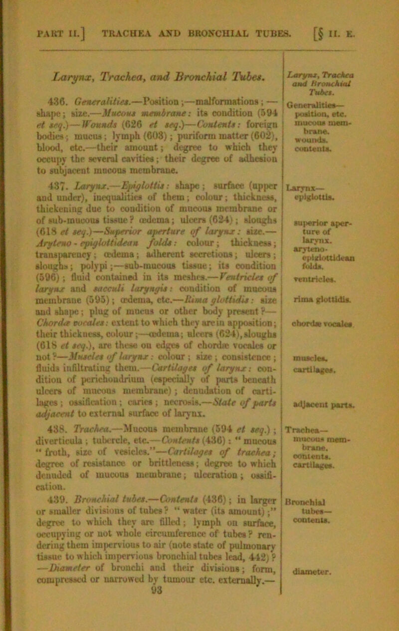 PAKT II.] TIIACHEA AND BROXCUIAL TUBES. [§ II. E. lAxrynx, Trachea, and Bronchial Thtbes. 4.36. Generalities.—PoMtion;—malformations; — shape; size,—Mueout membrane: iu condition (594 et $eq.)—Wounds (626 et teg.)—Contents: foreign bodies; mucus; lymph (603); puriform matter (602), blood, etc.—their amount; degree to which they occupy the sryeral cavities; their degree of adhesion to subjacent mocous membrane. 43. Larynx.—Epiglottis: shape ; surface (upper and under), inequalities of them; eoluur; thickness, thickening due to condition of mneous membrane or of sub-mucous tissue ? ledcma; ulcers (624); sloughs (613 et teg.)—Superior aperture of larynx: size.— Aryteno - epiglottidean folds: colour; thickness; transparency; mdema; ailherent secretions; ulcers; slougbs; polypi;—sub-mucous tissne; its condition (506); fluid contained in its meshes.—Ventricles of larynx and saccnli laryngis: condition of mucous membrane (595); cedema, etc.—lUma glottidis: size and shape; plug of mneus or other tx^y present P— Chorda voetdes: extent to which they are in apposition; their thickness, colour;—tedema; ulcers (624),sloughs (CIS et seg.), arc these on edges of chonhe vocalcs or not ?—Muscles of larynx; colour ; siae ; consistence; fluids iuflltnUing them.—Cartilages if larynx: con- dition of purichuudrium (especi^y of parts beneath ulcers of mneous membrane); denudation of carti- lages ; ossification; curies ; necrosis.—State if parts adjacent to external surface of larynx. 438. Trachea.—Mucous membmue (594 et tag.); diverticula ; tubercle, etc.—Contents {hid) “ mucous “froth, size of vesicles.”—Cartilages of tracheat degree of resistance or brittleness; degree to which denuded of mucous membrane; ulceration; ossifi- eatiuu. 439. Bronchial tubes.—Contents (436); in larger or smaller divisions of tubes ? “ water (its amount);” degree to which they arc filled; lymph on surface, occupying or not whole circumference of tubes? ren- dering them im))crvious to air (note state of pulmonary tissue to which impervious bronchial tubes lead, 4-42) P —Diameter of bronchi and their divisions; form, compressed or narrowed by tumour etc. citcrWly.— 93 Larym, Trachea and Hronchial Tubes. Generalities— ' position, etc. inucuos mem- brane, wounds. cuDteiits. Larynx— epiglottis. superior aper- ture of larynx, aryuavo- eplzlr/ttidvaa folds. I Tentricles. rtma glottidis. ohordst Tocalss muscles. ' caitilaces. adjacent parts. Trachea- mucous mem- brane, oontents, cartilages. Bronchial tubes— contents. diameter.