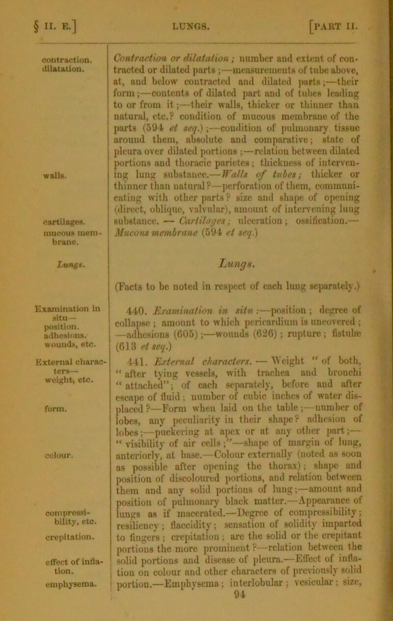 contraction. dilatation. walls. cartilages, mucous mein brane. Lungt. Examination In situ— position, adhesions, wounds, etc. External charac- ters— weight, etc. form. colour. compressi- bility, etc. crepitation. effect of infla- tion. emphysema. Contraction or dilatation; number aud extent of con- tracted or dilated parts;—lueaauremeuts of tube above, at, and below contracted and dilated jiarts;—their form;—contents of dilated part and of tubes leading to or from it;—their walls, thicker or thinner than natural, etc.? condition of mucous membrane of the parts (59-f! et seq.);—condition of pulmonary tissue arouud them, absolute and eomparative; state of pleura over dilated portions ;—relation between dilated portions aud thoracic parietes; tliickness of interven- ing lung substance.— jralU of tubes; thicker or thinner than natural?—jierforation of them, communi- cating with other parts? size and shape of opening (direct, oblique, valvular), amount of intervening lung substance. — Cartilages; ulceration; ossilication.— Mu.com membrane (594 et seq.) Lungs. (Facts to be noted in respect of each lung separately.) 440, Examination in situ ;—position ; degree of collapse ; amount to which pericardium is uncovered ; —adhesions (005);—wounds (020); rupture; fistula? (013 etseq.) 441. External characters. — Weight “of both, “ after tying vessels, with tnichea and bronchi “attached”; of each separately, before and after escape of fluid; number of cubic inches of w'ater dis- placed ?—Form when laid on the table ;—nnmbiT of lobes, any peculiarity in their shajicV adhesion of lobes;—puckering at apex or at any other part;— “ visibility of air cells;”—shape of margin of lung, anteriorly, ut base.—Colour externally (noted as soon as possible after opening the thorax); shape and position of discoloured portions, and relation between them and any solid portions of lung;—amount and position of pulmonary black matter.—Appearance of lungs as if macerated.—Degree of compressibility; resiliency ; llaccidity; sensation of solidity imparted to fingers ; crepitation ; are the solid or the crepitant portions the more prominent ?—relation between the solid portions and disease of pleura.—Ftfect of inlla- I tion on colour and other characters of previously solid I portion.—Emphysema; interlobular; vesicular; size.