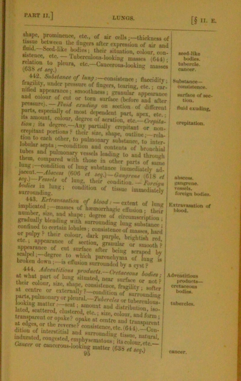 [§ II- shape, prominence, etc., of air ct-Us ;-thicknc« of fl,!ir of air and flu a.—iowl-Lke bodiM; their situation, colour, con- •istcnce, etc. Tuberculous-looking masses (644) • 442. Substance of lung—consistence; flacciditr • f^ ity, under pressure of fingers, U-aring, etc.: car’ n.fied appearance; smoothness; granular appclrancc Md colour of cut or torn surface (before and^ p^urc;. —/w exudtng on section of different jwrts, esjieciaJly of most dcj)endent part, apea etc lU amount, colour, degree of a.-ration, elc.-^yw,- »ts degrec.-Any pmniaUy crepitant or^- crejrttant j^rtjons? their sue. shape, outbnc;—rela- tion to each other, to pnimonary substance, to inter- lobular sepU;-condition aud contenU of bronchial tubes and pulmonary sessols leading to and throng hem, com^nj with those in other parts of^ }ung;-condition of lung substance im^iatel/^ *ey} fessels of lung, their condition. —/brcic* 443. £rtrarasation of blooJ ■ ~ i impliMted ;—masses of hwmoirhairic effusion • thrir number, sue, and shane • dt^rn-o ,!r gradu^y blending with surrounding lung*^Sll«! conhuod ^ et-rtam lobules; consistence of masses hard or pulpy ? their colour, dark purple, brightish red etc.; appemwnce of section. Srauulkr ofsmoo[?P ^l^pnie of cut surface afirbeing .t till i™ parts, pulmonary or pleural — Tuhn-rU, liking matter :-«S^t mi,/ f .“^«‘*lous- 1-ted. -tterU-;Sr;rr;\“'^ transjiarent or op^e? onake at eenf’i-T^^ ^ ’ edges, or the rcyei^.?ln«8tcncc,cte‘'/6l?r^‘ ditiou of interstitial aud surrounding ti8sn^’,^t^T mdnraud. eongesfed, emphysematous * i G-^cr or cancerous-looking matter (638 | tlo f seed-like txxlics. tuliercle. cancer. Subetance — cunsuteoce. (urfaoe of sec- tion. fluid exuding, crepiutitm. alxieeiw. eangrene. uraiels. foreign bodies. , KxtieraaaUon of blood. Adrentitlons I products— cretaceous b<xiieB. tubercles. cancer.