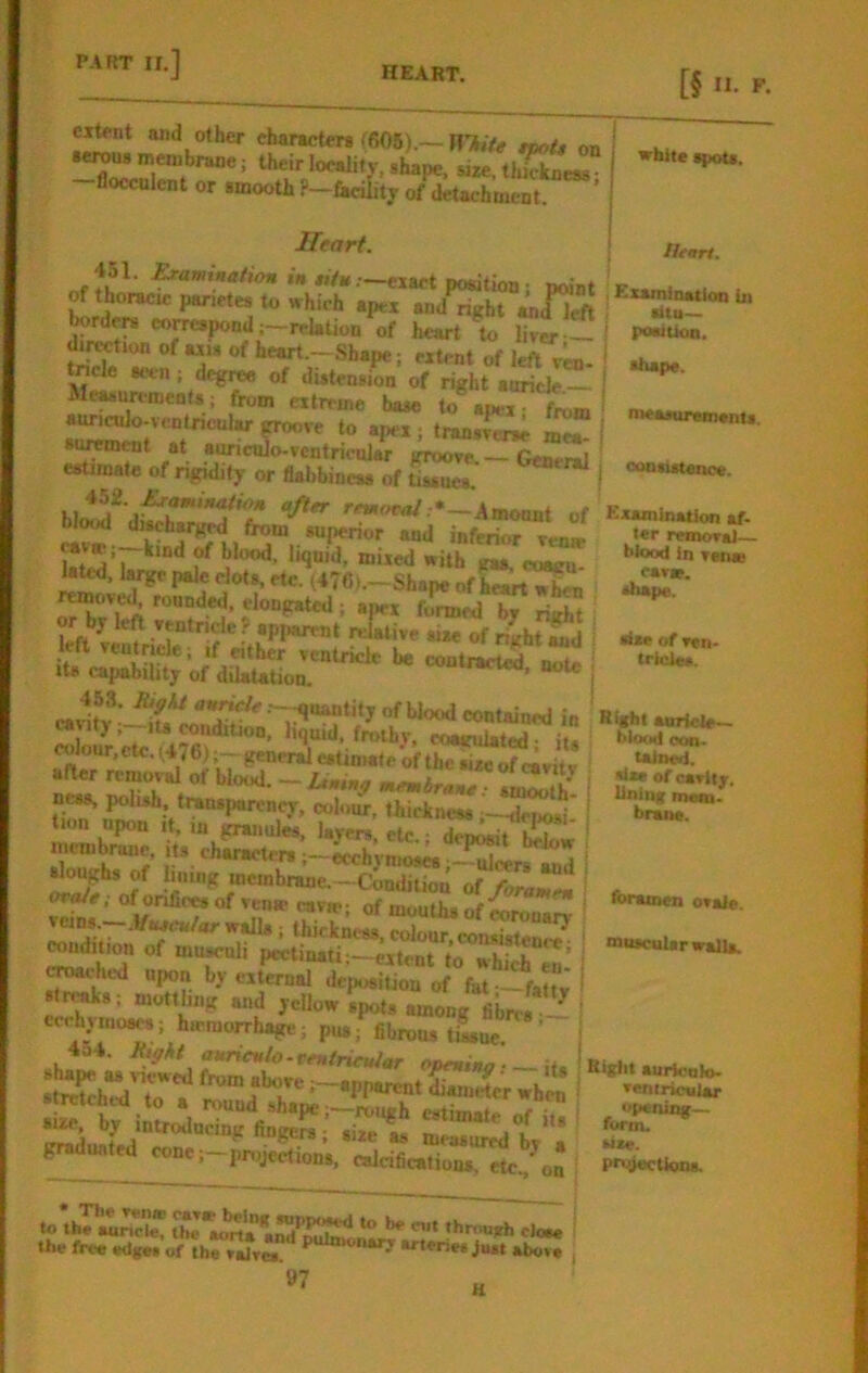 HEART. [§ J'. extent and other characters (606).— H7l,fa ape./, on serous membrane; their localitv, shape, sire, thinness -flocculent or smooth ?—fa<4ty of detachment ’ white spots. Heart. Heart. dtu— poaiUon. *iape. « «/».—eiact position; point of thoracic panetes to which apex and^ht Mfi-ft borde« corrcipondj-rcUtion of heart to ler !-! dilution of axis of heart.—Shape; extent of left rra- tncle seen; dcgiw of distension of right auricle — MeasnremenU; from extreme base to apex auricnlo-icnlnculitf groove to apex; transmae mea- suiroent at aivicalo-vcntricular groove. General estimate of rigidity or flabbiness of tissues. I »-^W.*_Amoant of Kxamln^Rmar. (usenargrd nom superior ami .. ur nieaauremsnti. consistence. ki I ojftr retHffva/:•—Amoont of «V» kind of blood, liquid, mixed with gas. eoairu laU-d. large pale clots, etc. (476>.—Shape of removed rounded, elongated; apex foraed by right or by left ventricle ? apparent relative aire of right and 1 eft veutncle; ,f either ventricle be contiS Its capability of dUaUtion. mwso, note ---iiuantity of blood contained in «.riete- ^'‘liiid, frothy, coagulated- li. oon. taJned, ter removal- blood In ven« cavse. shape. sise of ven- tricles. •ir.Tt'iu “s r.j- “'‘zstr’' iloughs of Immg membrane. -Cbudiliou i ‘.hicknm. colour, consistent l ^dition of muscnli pectmatij-eitent to which cached upon by external dejM«iUon of fat--faa J .freaks; mottbng and yeUow .piits among fiwt ecchyinoaes; hu'morrhage; pus; fibrous tilne ’ T”-il- strerehed to a j t diameter when »«nirioBlar rcicnca to a round shape;—rough cstimatp r.r ■ opening— fioge^;* ,i,et cone, projections, calcifications, etc., on P«decUona. •fw of cavity. Unlng metn. hrane. foramen ovale, muscular walls. to’th?.:;x the*aorta^rd'’^rir the free «dg« of th^v^vm •rterie. j„« above j