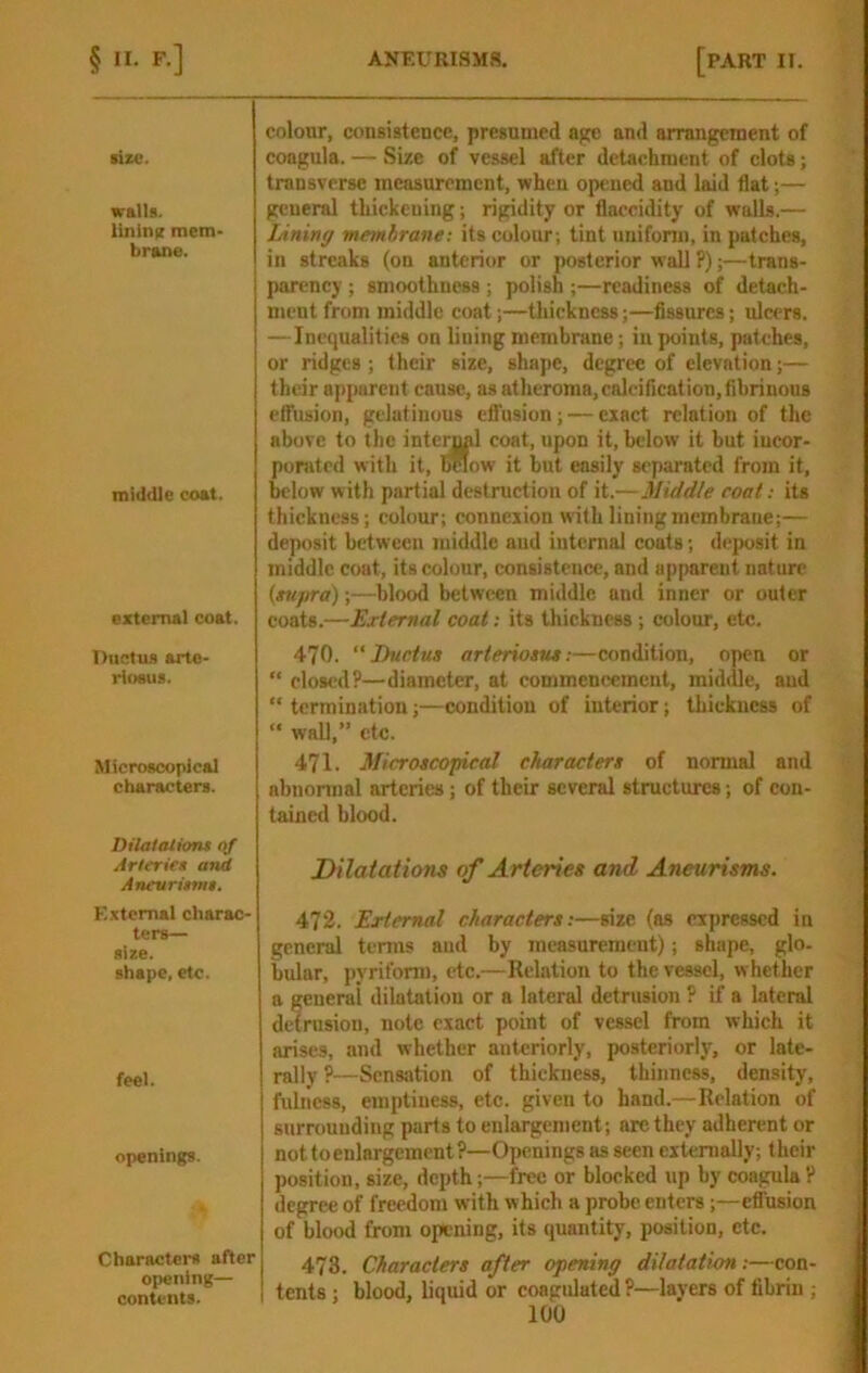 lizc. walls. lininn mem- brane. middle coat. external coat. Ductus arto- rloeus. Microscopical characters. Dilatations qf Arteries and Aneurisms. External charac- ters— size. shape, etc. feel. openings. Characters after opening— contents. colotir, consistence, presumed age and arrangement of coagula. — Size of vessel after detachment of clots; transverse measurement, when opened and laid flat;— general thickening; rigidity or flaccidity of walls.— JAning membrane: its colour; tint iinifonn, in patches, in streaks (on anterior or posterior wall ?);—trans- parency ; smoothness; polish ;—readiness of detach- ment from middle coat;—thickness;—Assures; ulcers. — Inequalities on lining membrane; in points, patches, or ridges ; their size, shape, degree of elevation;— their apparent cause, as atheroma, calcification, fibrinous elfusion, gelatinous efl’usion; — exact relation of the above to the internal coat, upon it, below it but iucor- pomted with it. Below it but easily separated from it, below with partial destruction of it.—Middle coat: its thickness; colour; connexion with lining membrane;— deposit between middle aud internal coats; deposit in middle coat, its colour, consistence, and apparent nature {supra);—blood between middle and inner or outer coats.—External coat: its thickness ; colour, etc. 470.  Ductus arteriosus:—condition, open or “ closed?—diameter, at commencement, middle, aud “ termination;—condition of interior; thickness of “ waU,” etc. 471. MicroscofAcal char oxters of normal and abnonnal arteries; of their several structures; of con- tained blood. Dilatations of Arteries and Aneurisms. 472. External characters:—size (as expressed in general tenns aud by measurement); shape, glo- bular, pyriform, etc.—Relation to the vessel, whether a general dilatation or a lateral detrusion ? if a lateral defrusion, note exact point of vessel from which it arises, and whether anteriorly, posteriorly, or late- rally ?—Scns.ation of thickness, thinness, density, fulness, emptiness, etc. given to hand.—Relation of surrounding parts to enlargement; arc they adherent or not to enlargement ?—Openings as seen externally; their position, size, depth;—free or blocked up by coagula? degree of freedom with which a probe enters;—effusion of blood from opening, its quantity, position, etc. 473. Characters after opening dilatation :—con- tents ; blood, liquid or coagulated ?—layers of fibrin ;