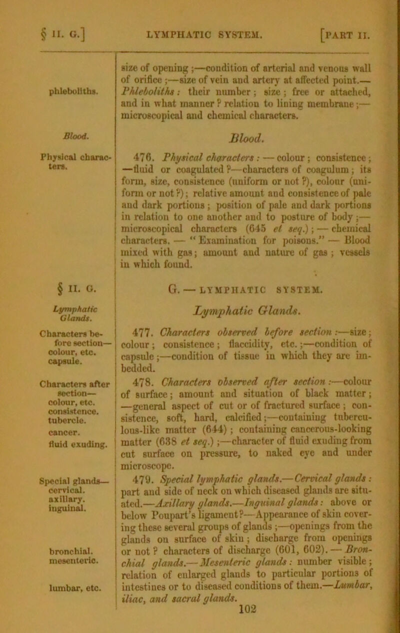 phleboliths. Blood. Physical charac- ten. § II. O. Lymphatic Glandt. Characters be- fore section— colour, etc. capsule. Characters after section— colour, etc. consistence, tubercle, cancer, fluid exuding. Special glands— cervical, axillary, inguin^. bronchial. mesenteric. lumbar, etc. size of opening;—condition of arterial and venons wall of orifice;—aize of vein and artery at affected point.— Phleboliths; their number ; aize ; free or attached, and in what manner P relation to lining membrane;— microscopical and chemical characters. Blood. 476. Physical characters: — colour; consistence; —fluid or coagulated P—characters of coagulum; its form, size, consistence (uniform or not ?), colour (uni- form or notP); relative amount and consistence of pale and dark portions; ]H)sition of pale and dark portions in relation to one another and to posture of body;— microscopical characters (645 et seq.); — chemical characters. — “ Examination for poisons.” — Blood mixed with gas; amount and nature of gas; vessels in which found. G. — LYMPHATIC SYSTEM. Lymphatic Glands. 477. Characters observed before section-.—size; colour; consistence; llaccidity, etc.;—condition of capsule;—condition of tissue in which they are im- bedded. 478. Characters observed after section:—colour of surface.; amount and situation of black matter; —general aspect of cut or of fractured surface ; con- sistence, soft, hard, calcified;—containing tubercu- lous-like matter (644); containing cancerous-looking matter (638 et seq.);—character of fluid exuding from cut surface on pressure, to naked eye and under microscope. 47i). Special lymphatic glands.—Cervical glands: part and side of neck on which diseased glands are situ- ated.—Axillary glands.—Inguinal glands; above or below Poupart’sligamcntP—Appearance of skin cover- ing these several groups of glands ;—openings from the glands on surface of skin; discharge from openings or not ? characters of diseWge (601, 002). — Bron- chial glands.—Mesenteric glands: number visible ; relation of enlarged glands to particular portions of intestines or to diseased conditions of them.—Lumbar, iliac, and sacral glands.