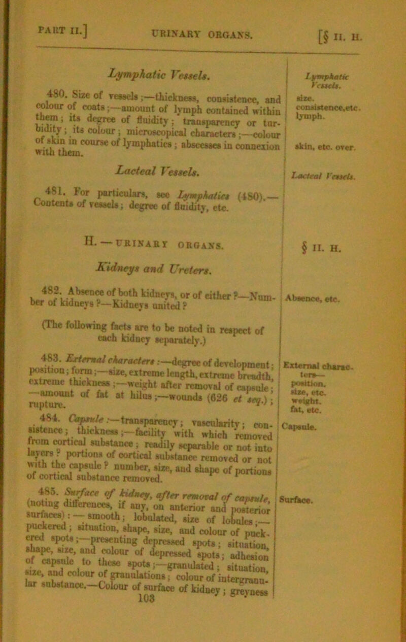 Lymphatic Vettels. 480. Size of Te*«el»thickncM, conwslcnce, and coloor of CMtg;—amount of lymph contained within them; ita dc^ of fluidity; tran.parencT or tar- bidity; lU colour; microscopical characterscolour of skin m course of lymphatics; abscesses in connexion vnui theu. Lacteal VeteeU. 481. For particulars, see Lumpkatict (480).— ^ ContenU of reasels; degree of fluidity, etc. I L^mptmHc t'euelt. die. consUt«Qee,etc. Ijrmph. skin, etc. orer. i Lacteai I'nteU. § II. H. Abeence, etc. ExterruU eharac. ten— poettkm. dM, etc. weight, fet, etc. H- — rRINABI ORGANS. Kidneyt and Uretere. 482. AbseuM of both kidneys, or of either F—Num- ber of kidneys ?—Kidneys united P (The Mowing (acts are to be noted in respect of each kidney se|>aratcly.) 483. ^<T»<*/r^racfcr#.---degTeeofdeTelopment: l^iUon; form i~ai*e, extreme length, extreme breadth, cx^mc thickn^ weight after removal erf capsule; ruptur^^ ; —<«“P«renc7; rascularitT; con- sistence; tkekneasfacility with which removed from rortieol subst^ ; readily separable or not into portion* of cortical substance removed or not w ith tie (*psule P number, size, and shape of portions of corticftl subdlftocc reinoved. 486. ^rface of kidney, after remowJ of eapeule Surfho. (n^g differences, if any. on anterior aJposE; surfaces): smooth; lobulated, size of lo^Xa — Inhered ; situation, shape, size, and colour of pwk- ^ spots ;_presenting depressed spots; situation, shape, SIM, and rolour of depressed spots; adhesion of capstde to these spoU j—granulate ; situation size, and colour of granulations; colour of inteivrann’ lar substance.—Ulour of surface of kidney; gi^yness {CapstU*.