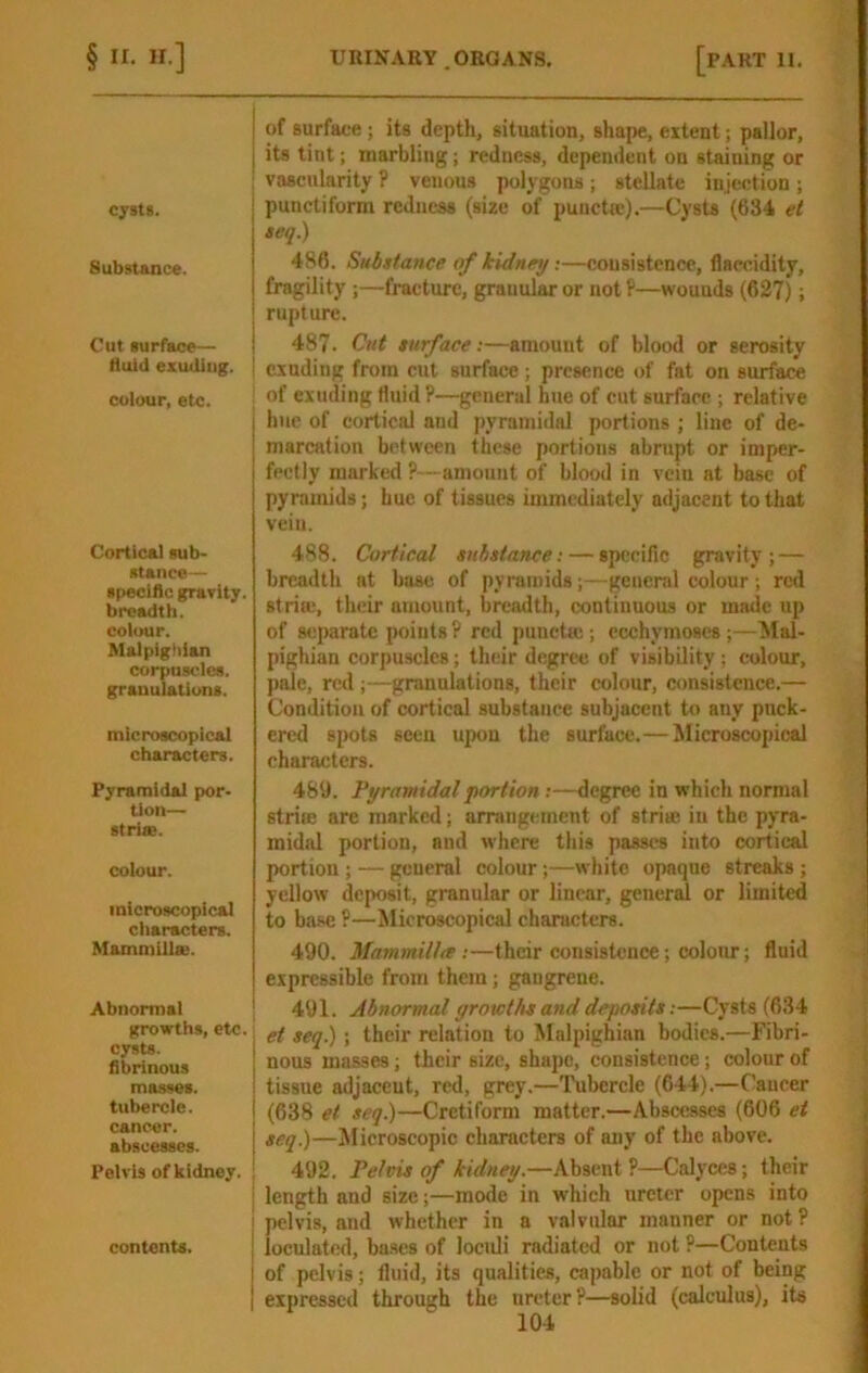 cysts. Substance. Cut surface— fluid ezudiug. colour, etc. Cortical sub- stance— speciflc gravity. breadth, colour. Malpighian corpuscles, granulations. microscopical charsu;ters. Pyramidal por- tion— striae. colour. microscopical cliaracters. Mammillae. Abnormal growths, etc. cysts, fibrinous masses, tubercle, cancer, abscesses. Pelvis of kidney. contents. I of surface; its depth, situation, shape, extent; pallor, I its tint; marbling; redness, dependent on staining or ; vascularity ? venous polygons ; stellate injection ; punctiform redness (size of punette).—Cysts (634 et seq.) 486. Substance of kidney;—consistence, flsccidity, fragility ;—fracture, granular or not P—wounds (627); rupture. 487. Cut surface:—amount of blood or serosity exuding from cut surface; presence of fat on surface , of exuding fluid P—general hue of cut surface ; relative j hue of cortical and pyramidal portions ; line of de- I marcation between these portions abrupt or imper- fectly marked ?—amount of blood in vein at base of pyramids; buc of tissues immediately adjacent to that vein. 488. Cortical substance: — specific gravity; — breadth at base of pyramids;—general colour; red stria;, their amount, breadth, continuous or made up of separate points ? red puncta;; ccchymoses ;—Mal- pighian corpu-scles; their degree of visibility; colour, pale, red ;—granulations, their colour, consistence.— Condition of cortical substance subjacent to any puck- ered spots seen upon the surface.—Microscopical characters. 489. Pyramidal portion;—degree in which normal strire are marked; arningement of striae in the pyra- midal portion, and where this passes into cortical portion ; — general colour;—white opaque streaks ; yellow deposit, granular or linear, general or limited to base P—Microscopical characters. 490. Mammillte :—their consistence; colour; fluid expressible from them; gangrene. 491. Abnormal growths and deposits;—Cysts (634 i et seq.); their relation to Malpighian bodies.—Fibri- nous masses; their size, shape, consistence; colour of tissue adjacent, red, grey.—Tubercle (644).—Cancer (638 et seq.)—Cretiform matter.—Abscesses (606 et seq.)—Alicroscopic charaeters of any of the above. ; 492. Pelvis of kidney.—Absent P—Calyces; their I length and size;—mode in which ureter opens into pelvis, and whether in a valvular manner or not? loculatcd, ba.ses of loculi radiated or not P—Contents of pelvis; fluid, its qualities, capable or not of being expressed through the ureter?—solid (calculus), its