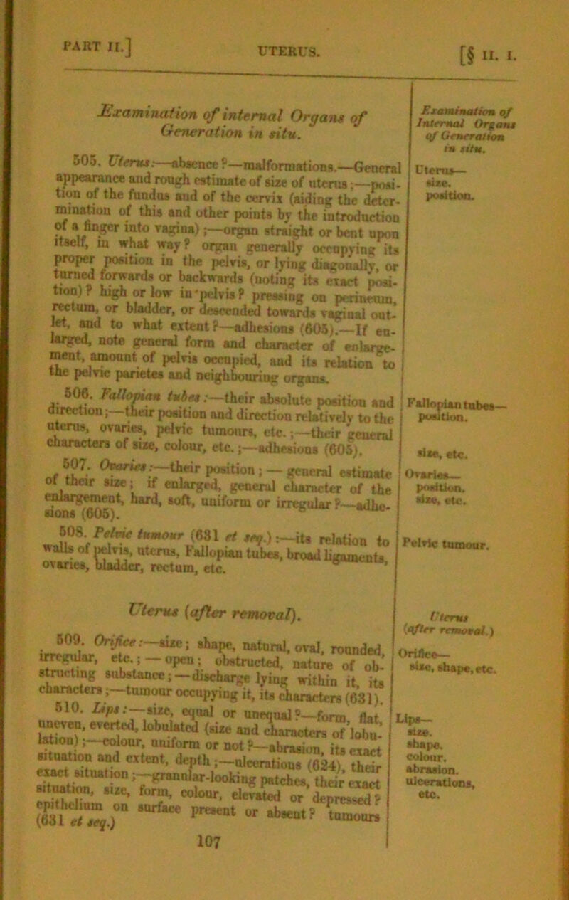 Examination of internal Orgam of Gmeration in titv. 605. Utenu:—absence ?—nulformation«.—General appearance and rough estimate of size of uterus;—posi- tion of the fnndtts and of the cerviz (aiding the deter- minaUon of this and other points by the introduction of a finger into Tsgina)organ straight or bent upon Itself, in what way? organ generally ocenpyinu its proper position in the pelvis, or lying diiKonaUy. or tamed forwards or backwards (noting its exact ^n)? bigb or low in-pelvis P pressing on perineum, rwtum, or bladder, or descended towards vaginal out- let^d to what extent ?—adhesions (605).—If en- larged. note general form and character of enlarge- ment, amount of pelvis occupied, and its relation to I the peJne panetea aad neighbouhog organs, ! 606. F<dlo^ their absolute position and direction; tteir powtion and direction relatively to the uterus, ovanes, pelvic tumours, etc.their general characters of size, colour, etc.adhesions (eOSj. 607. (Wr i-their portion; - general esUmate or their size; if enlarged, general charaeter of the irr^ular P—adbe- rey.):-iu relaUon to walls of ^Tis, ntems, Fallopian tubes, broad ligament*, ovaries, bladder, rectum, etc. ® ’ F.xaimnaticm InXfmai Organs qf OeneratUm in titn. Utenu— size, positioo. Uterua (after removal), B09. Ori/fcc.—size; shape, natural, oval, rounded irregular, ete.; — open; obstmeted, nature of ob- o«“py'ng It, it* characters (631). 610. Zap*;—size, equal or unequal?—form tint ondliuacters of’lot : Wion)cdour, amform or not ?—abrasi.m, its exact sitnation and extent, depth;-ulcerations (C^thS i^t situationgrannJar-looking patches, their ex^ sitMtimi, size, form, colour, elevated or depressed P epithelium on snrface nresent i>r (63lrt,cj.> P ‘ tumours 107 FallonUn tubes— position. die, etc. Ovaries— posiUua. •<*e, etc. PelvJc tumour. f'tertu (qftrr rrmotni.) OrfiJee— sUo, sfaspc.etc. Lips— ■Ise. shape. colour. abnaion. uJeerations, etc.