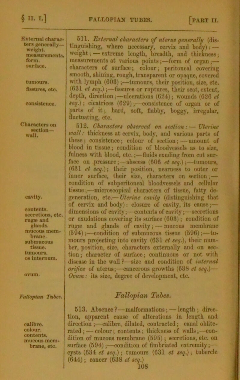 External chtrac- tens generalljr— weight. meaaurementN. form. surface. tumours. Assures, etc. consistence. Characters on section— wall. cavity. contents, secretions, etc. rugte and glands. mucous mem- brane, submucous tissue, tumours. 08 internum. ovum. Fallopian Tubes. calibre, colour, contents, mucous mem- brane, etc. 611. Ejtemal characters of uterut generally (dis- tinguishing, where necessary, cervix and body): — weight; — extreme length, breadth, and thickness; measurements at various jwiuts;—form of organ;— characters of surface; colour; jrcritoneal covering smooth, shining, rough, transparent or opatjuc, covered with lymph (603);—tumours, their position, size, etc. (031 et seq.);—fissures or ruptures, their sent, extent, depth, direction;—ulcerations (624); wounds (626 el seq.); cicatrices (629);—consistence of organ or of parts of it; hard, soft, flabby, boggy, irregular, fluctuating, etc. 512. Characters observed on section: — Uterine wall: thickness at cervix, body, and various parts of these; consistence; colour of section;—amount of blood in tissue; condition of blcHKlvessels as to size, fulness with blood, etc.;—fluids exuding from cut sur- face on pressure;—abscess (606 etseq.)\—tumours, (631 et seq.); their position, nearness to outer or inner surface, their size, characters on section; — condition of subperitoneal bloodvessels and celhdar tissue;—microscopical characters of tissue, fatty de- generation, etc.— Uterine cavity (distinguishing that of cervix and body): closure of cavity, its cause;— dimensions of cavity;—contents of cavity;—secretions or exudations covering its surface (603); condition of rugffi and glands of cavity; — mucous membrane (694);—condition of submucous tissue (596);—tu- mours projecting into cavity (631 et seq.), their num- ber, position, size, characters externally and on sec- tion ; character of surface; continuous or not with disease in the wall ?—size and condition of internal orifice of uterus;—cancerous growths (638 et seq.)— Ovum: its size, degree of development, etc. Fallopian Tubes. 613. Absence?—malformations; — length; direc- tion, apparent cause of alterations in length and direction ;—calibre, dilated, contracted; canal oblite- rated ; — colour; contents; thickness of walla;—con- dition of mucous membrane (595); secretions, etc. on surface (594);—condition of fimbriated extremity;— cysts (634 et seq.); tumours (631 et seq.); tubercle (644); cancer (638 et seq)