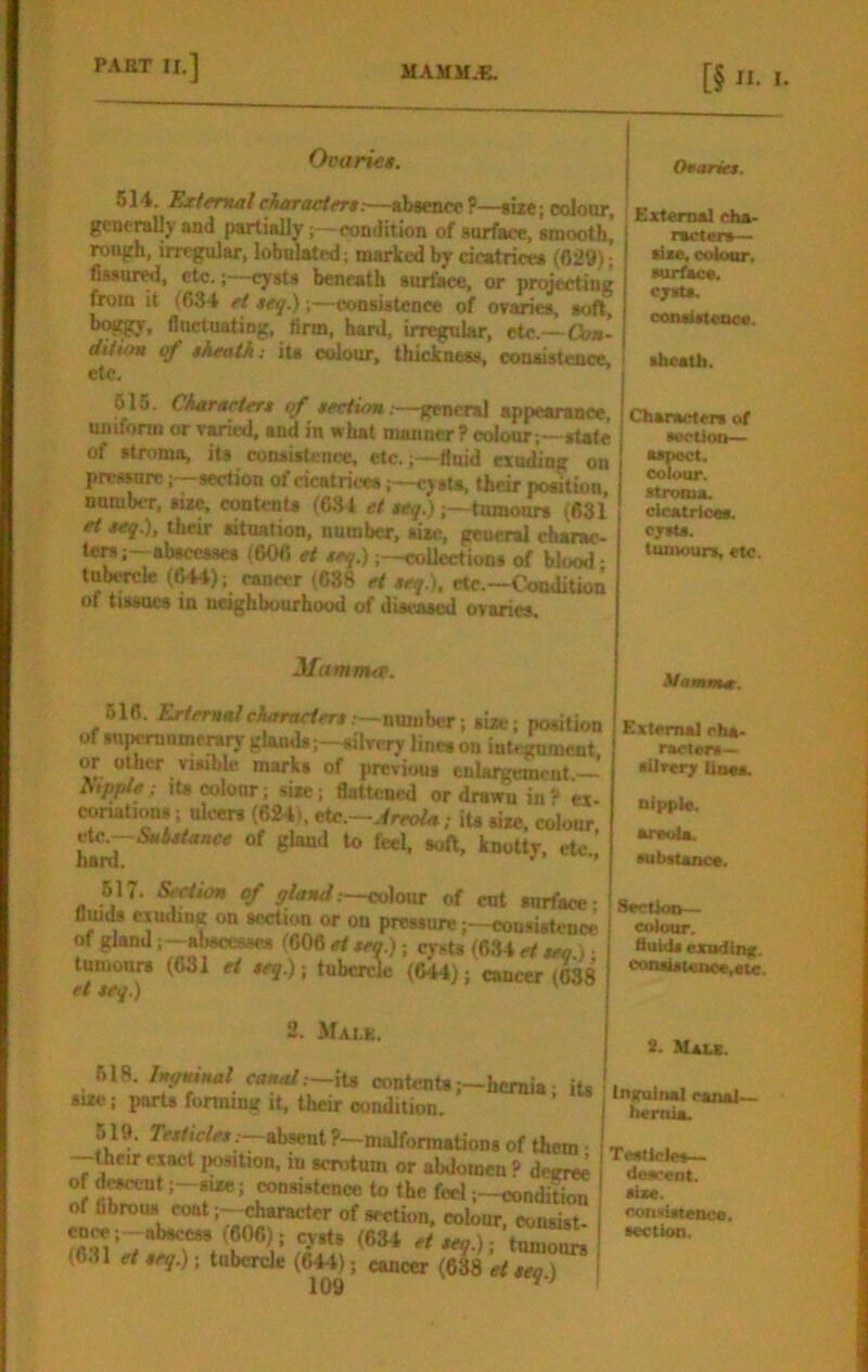 OvarKt. Oeariet. 514. HzteriMleharacieTM:—absents?—size;colour, generally and partiallycondition of surface, smooth, rough, irregular, lobnlated; marked by cicatrices (fl29); fissur^, etc.;—cysts beneath surfilce, or projecting it (634 ef ieq.)consistence of oraries, soft, boj^, fluctuating, linn, hard, irregular, etc.—Con- dUioH cf theath: its colour, thieJenass, consistence, etc. 515. Ckgrartert of teciion;—general appearance uniform or varied, and in what manner ? colour ;—sUte of stroma, ita consistence, etc.;—fluid exuding on pressuresection of cicatricescysU, their position, number, size, contenU (634 et teq.)tumours (631 ft seq.), their situation, number, siie, general chap- ters;-abscesses (606 et trq.)coUections of blood- lubt-rck (^); cancer (638 ei teq.). etc.—Condition of tiMocs in neighbourhood of diseased ovaries. External efaa- I racters— sixe, colour, ■urfacs. 1 cy«s. coosisteaoe. theatli. I Characters of i sectioD— j aspect. I colour. I stroma, cicatiioas. c/sta. tumours, etc. Mamma. 616. Erternatcharadert .—number; size; position of supernumerary glauds;—silvery lines on integument or other visible marks of previous enlargement —’ fupple; lU colour; size; flattened or drawn in? ex conations; ulcers (624). eU^.—Areola,- its size, colour of glaaJ to feel, soft, knotty, etc.! 517. Section of gland;—colour of cut surface- flmds exuding on socti^ or on pressure ;-consistcnc^ of gland i -abscesses (606 et tea.); cysU (634 cf sec ) • tumours (631 et teq.) -, tuberde (644); cancerleSS et teq.) 2. Male. 618. Inguinal canal;—xU contents ;-hcmia iu i size; ports forming it, their condition. ’ 619. 7csfiWcs :-absent ?—malformations of them • —their exact iwsition, in scnitum or abdomen » de«P of d^-nt ;-sire j insistence to the feel ;~condition of fibrous coatcharacter of section, colour, consist (606): cysts (634 cfsc^.lTtSu^ (631 et teq.); tubercle (644); cancer (638 et tea) i 109 Mamma. External eha- ractsrs— •Uverjr Unaa. nipple. areuia. •ubsuace. Sectioo— colour. fluids exndina. coniistenoc,etc. S. Male. Inguinal eanal- tu-rnia. Testicles— descent. slaw. convistence. section.