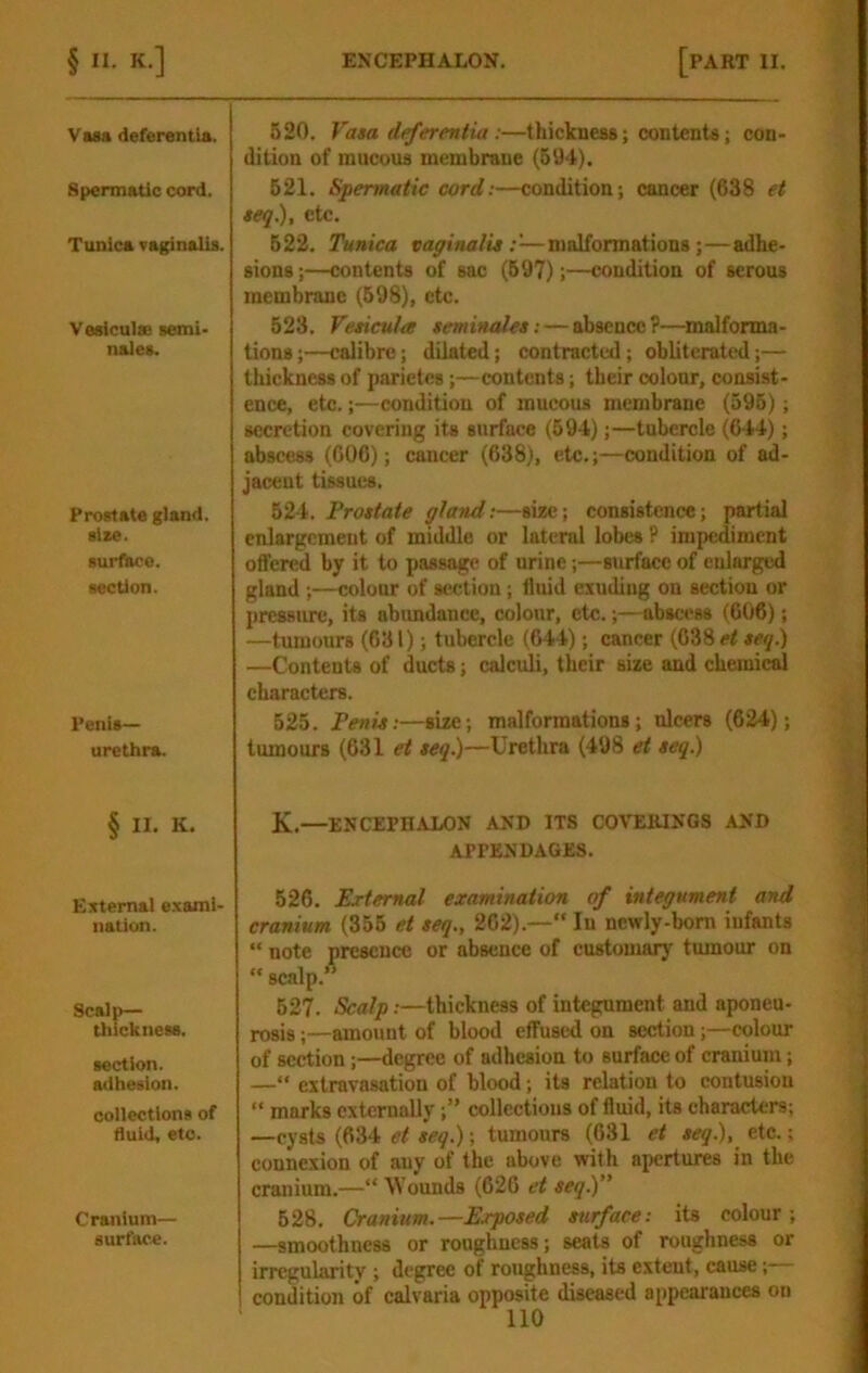 Vasa deferentla. Spermatic cord. Tunica vaginalis. Vasiculie semi- nales. Prostate gland, size, surface, section. Penis- urethra. § II. K. Eztemal e.xarai- nation. Scalp- thickness. section. adhesion. collections of fluid, etc. Crattium— surface. 520. Va»a defereniia :—thickness; contents; con- dition of mucous membrane (604). 621. Spermatic cord:—condition; cancer (638 et teq), etc. 622. Tunica vapinalis —malformations;—adhe- sions ;—contents of sac (697);—condition of serous membrane (698), etc. 523. Fetiettia seminalet; — absence?—malforma- tions ;—calibre; dilated; contracted ; obliterated;— thickness of parietes;—contents; their colour, consist- ence, etc.;—condition of mucous membrane (596); secretion covering its surface (694);—tubercle (644); abscess (606); cancer (638), etc.;—condition of aid- jacent tissues. 524. Prostate gland:—size; consistence; partial enlargement of middle or lateral lobes P impediment offered by it to passage of urine;—surface of enlarged gland ;—colour of section; fluid eluding on section or pressure, its abimdance, colour, etc.;—abscess (606); —tumours (631); tubercle (644); cancer (638 et seq.) —Contents of ducts; calculi, their size and chemical characters. 525. Penis:—size; malformations; ulcers (624); tumours (631 et seq)—Urethra (498 et seq.) K.—ENCEPHALON AND ITS COVERINGS AND APPENDAGES. 526. External examination of integument and cranium (356 et seq., 262).—“ In ncwly-bom infants “ note presence or absence of customary tumour on “ scalp.” 627. Scalp:—thickness of integument and aponeu- rosis ;—amount of blood effused on section;—colour of section;—degree of adhesion to surface of cranium; —“ extravasation of blood; its relation to contusion “ marks externally;” collections of fluid, its characters; —cysts (634 a^9.); tumours (631 et seq.), tic. -, connexion of any of the above with apertures in the cranium.—“ Wounds (626 et seq) 628. Cranium.—Exposed surface: its colour; —smoothness or roughness; seats of roughness or irregularity; degree of roughness, its extent, cause;— condition of calvaria opposite diseased appearances on no