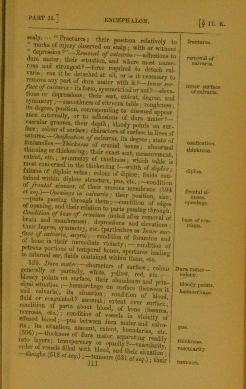 [§ n. K. ^«rk7 f relatively to .. ^ ^ obaerved on icalp; with or wiiont depression 1- —JSflKOpa; ^ft*/r«r»a.—adhesions to diw mater; their sitnation. and where most nnme- rons and strongest ?—fon* required to detach cal- can it be detached at all. or is it necessary to remove any of dura mater with it ?~lnn^tur- fMe of calmna: lU form, symmetrical or not?—efeva- tions or depressions; their seat, extent, dejrree and sj'mmetiy;—moothnessofritreou. table ; SwS Its degree, position, corresponding to diseased so near' ance externally, or to aihesioni; of du^S^ v^ular grooves, their depth; bloody points on snr- fu», colow of surface; characters of surface in lines of lontanelles.—of cranial bones; abnormal cite^r^^ ttickening; thar exact seat, mcaanremeat. M^t, etc.; symmetry of thickness; which table U mwt conceroed in the thickening ?—width of dipio^ “lo’iv ofdiploe; fluids^: ^ 7*)““ ^'l* *^™^“re. P“». etc.eondition et {ea \ “ueous membrane (6»4 o7^- 1> ;-eondi^ of ed^ ^ Perts passing throu^ brain and membranes): depressions and elevations • their degr^ symmetry, etc. (particuUrs as /aaee nr’ supra);—eondition of foramina and of bone in tbcir immediate vicinity ;~3uon „f petrous portions of temporal bones^ii^^ “ i 5-  to internal ear, flnids contained withiu^Tlite 629 Dura awfer —eharactera of surfaii colour Keocrally or iiartudly. white, yellow. order of vessels filled with blood^n.1 tk . «ougjis(0l8rfs«5.) ;-j-tumours(031 their fraetures. remora] of caitaria. inner anrface ufoalvarta. i oaaifleation. ^ thickness. ■llploe. tVontai ai* nu*w. openings, baa* of era- Ilium. Dora mater— coioor. Moody points, iuemorrhaip. pas. thicknesR. vascuJarity. tiUDours.