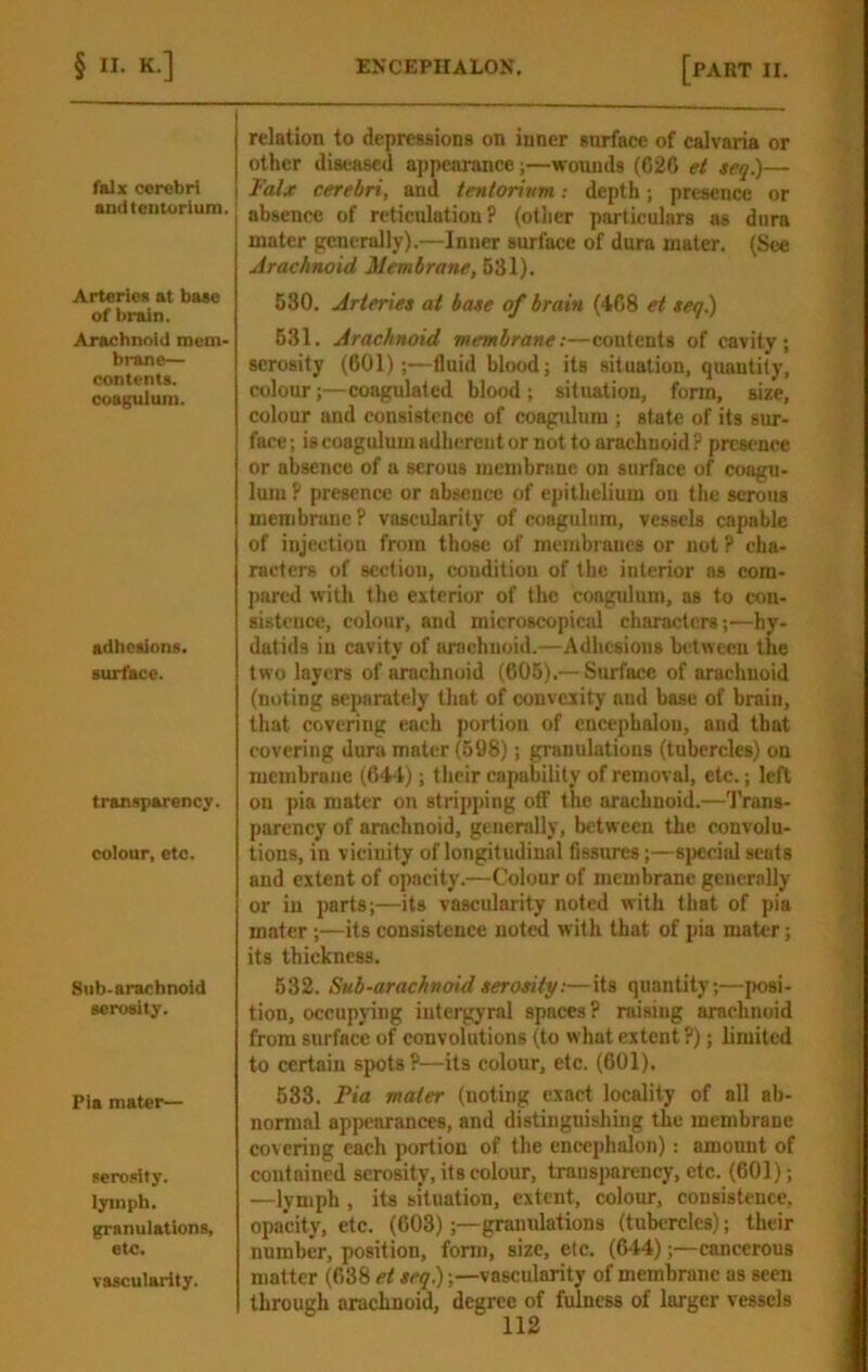 falx cerebri andtenuirium. Arteries at base of brain. Arachnoid mem- brane- contents, coagulum. adhesions. surface. transparency, colour, etc. Sub-arachnoid serosity. Pia mater— serosity. lymph. granulations, etc. vascularity. relation to depressions on inner surface of calvaria or other diseased appearance;—wounds (62G et teq.)— Falx cerebri, and tentorium: depth; presence or absence of reticulation P (other particulars as dura mater generally),—Inner surface of dura mater. (See Arachnoid Membrane, 631). 630. Arteries at base of brain (4G8 et seq.) 631, Arachnoid membrane:—contents of cavity; serosity (601);—fluid blood; its situation, quantity, colour;—coagulated blood ; situation, form, size, colour and consistence of coagulum; state of its sur- face ; is coagulum adherent or not to arachnoid ? presence or absence of a serous membrane on surface of coagu- lum P presence or absence of epithelium ou the serous membrane P vascularity of coagulum, vessels capable of injection from those of membranes or not ? cha- racters of section, condition of the interior as com- pared with the exterior of the coagulum, as to con- sistence, colour, and microscopical characters;—hy- datids in cavity of arachnoid.—Adhesions between the two layers of arachnoid (605).— Surface of arachnoid (noting separately that of oonvciity and base of brain, that covering each portion of encephalon, and that covering dura mater (598); granulations (tubercles) on membrane (644); their capability of removal, etc.; left on pia mater on stripping off the arachnoid.—Trans- parency of arachnoid, generally, between the convolu- tions, in vicinity of longitudinal fissures;—si)eciul scats and extent of opacity.—Colour of membrane generally or in parts;—its vascularity noted with that of pia mater ;—its consistence noted with that of pia mater; its thickness, 532. Sub-arachnoid serosity:—its quantity;—posi- tion, occupying intergyral spaces P raising arachnoid from surface of convolutions (to what extent P); limited to certain spots?—its colour, etc. (601). 538. Fia mater (noting exact locality of all ab- normal appearances, and distinguishing the membrane covering each portion of the encephalon): amount of contained serosity, its colour, transparency, etc. (601); —lymph , its situation, extent, colour, consistence, opacity, etc. (603);—granulations (tubercles); their number, position, fonn, size, etc. (644)cancerous matter (638 et seq);—vascularity of membrane as seen through arachnoid, degree of fulness of larger vessels