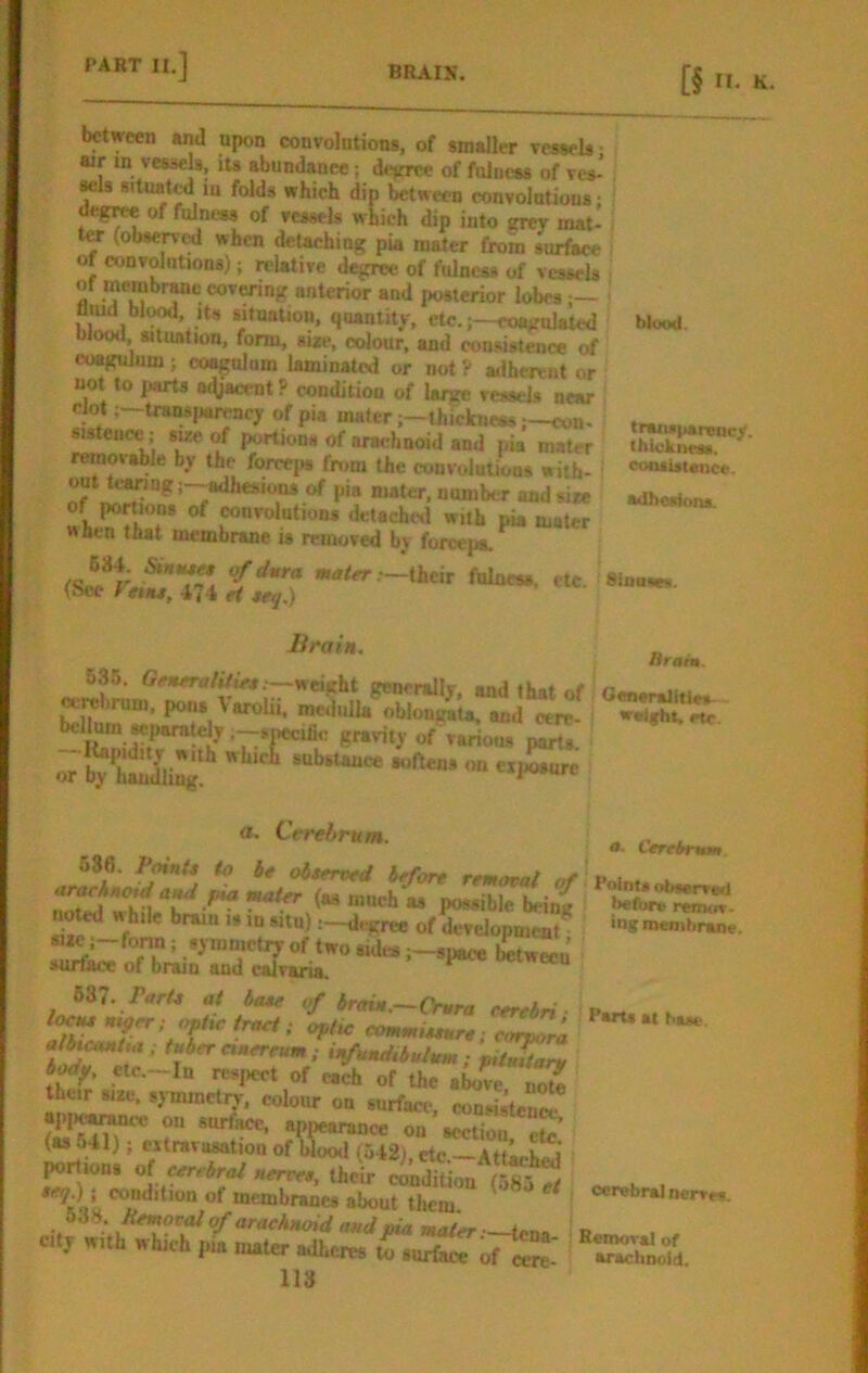 between and upon convolutions, of smaller vessels: air in vessels, its abundance; de^e of fulness of ves- , mIs situated m folds which dip between convolutions; deg^ of fulness of vessels which dip into grey mat- ter (obsened when detaching pia mater from surface ; of convolutions); relative degree of fulness of vesseb of membr^c cwvwing anterior and posterior lobes flmd bl(^. Its situation, quantity, etc.coagulated blood situation, form, sue, colour, and consistence of ooagulnm ; coagnlum laminated or not P adherent or not to parts adjacent P condition of vessels near clottraMpareacy of pia mater;—thickness;—con- sistence; swe of portions of arachnoid and pia mater removable by the forceps from the convolutions with- out tearing;—adhesions of pia mater, number and sire of portions of convolutions detachwl with pia mater wacti that membrane is removed by forceps. —iiieir fulnew. etc (See #«•/, 474 rt ae,y.) Brain. gravity of vartous p^.. blood. transparency. thichncai. cuoaUtance. adhesiona. Sinuses. Hram. a- Cerebrum. 686, PtnnU to be obterved before removal of' no^ while brain is m situ) :-degree of ^elopnieat^ MIC;—fonn; sj-mnictry of two sides;—space between' AUffaiT of braiD aod ctJv&ru, of tfraiM.—Crura cerebri- T ^i**Mre;7JZa a/bteoMti,,; tuber etmercum; infundibulum; oiSiru bi^y. etc.—In resjiect of each of the above note their sire, symmetry, colour on surface consistent appe^re ou surfi^ appearance on'section etc’ (asa41); extravasation of bl^l (542) gt,. Attachti r ”r*’ ■* “Mo, s?:! airy.); condition of membranes about them. 539. Bemoval of arachnoid and ma mater —ten. city with which pia mater adheres to surface of cere 118 o- t'erehmm Points obMrred Iwfbre rertkiT- ing membrane. Parts at base cerebral nerves. Rerooi'al of arachnoid.