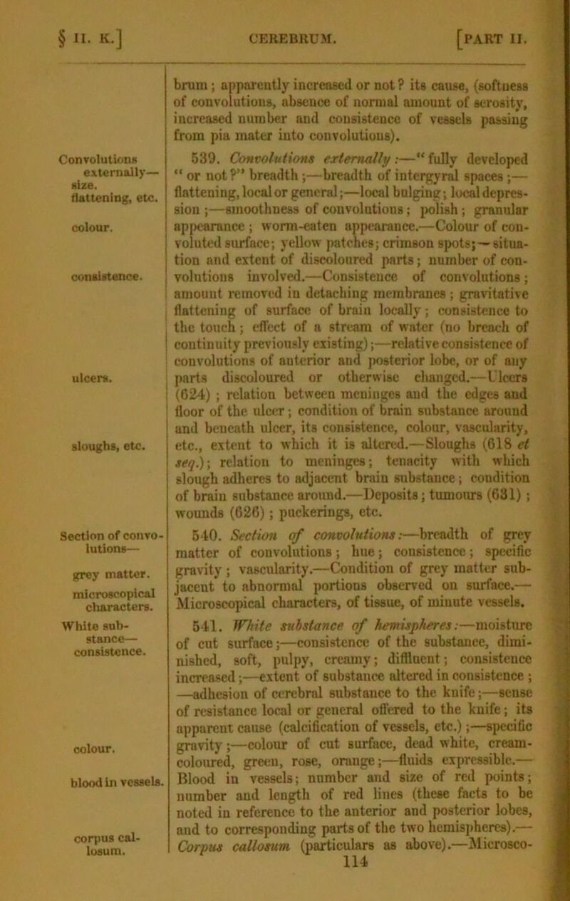 Convolutioiid externally— size. flattening, etc. colour. contiatence. ulcera. sloughs, etc. Section of convo- lutions— grey matter. microscopical characters. White sub- stance— consistence. colour. blood in vessels. corpus cal- losum. brum; apparently increased or not? its cause, (softness of convolutions, absence of normal amount of serosity, increased number and consistence of vessels passing from pia mater into convolutions). 539. Convolutions extemaUy:—“ fully developed “ or not?” breadth ;—breadth of intergyral spaces ;— flattening, local or general;—local bulging; local depres- sion ;—smoothness of convolutions; polish; granular appearance ; worm-eaten appearance.—Colour of con- voluted surface; yellow patches; crimson spots;—situa- tion and extent of discoloured parts; number of con- volutions involved.—Consistence of convolutions; amount removed in detaching membranes ; gravitative flattening of surface of brain locally; consistence to the touch; eflect of a stream of water (no breach of continuity previously existing);—relative consistence of convolutions of anterior and jwsterior lobe, or of any parts discoloured or otberwisc cliangcd.—Ulcers (024) ; relation between meninges and the edges and floor of the ulcer; condition of brain substance around and beneath ulcer, its consistence, colour, vascularity, etc., extent to which it is altered.—Sloughs (618 et seq.)\ relation to meninges; tenacity with which slough adheres to adjacent brain substance; condition of brain substance around.—Deposits; tumours (631); wounds (626); puckerings, etc. 540. Section of convolutions:—breadth of grey matter of convolutions; hue; consistence; specific gravity ; vascularity.—Condition of grey matter sub- jacent to abnormal portions observed on surface.— Microscopical characters, of tissue, of minute vessels. 541. White substance of hemispheres:—moisture of cut surface;—consistence of the substance, dimi- nished, soft, pulpy, creamy; diffluent; consistence increased;—extent of substance altered in consistence; —adhesion of cerebral substance to the knife;—sense of resistance local or general ofiered to the knife; its apparent cause (calcification of vessels, etc.);—specific gravity;—colour of cut surface, dead white, cream- coloured, green, rose, oninge;—fluids expressible.— Blood in vessels; number and size of red points; number and length of red lines (these facts to be noted in reference to the anterior and posterior lobes, and to corresponding parts of the two hemisj)heres).— Corpus callosum (particulars as above).—Microsco-