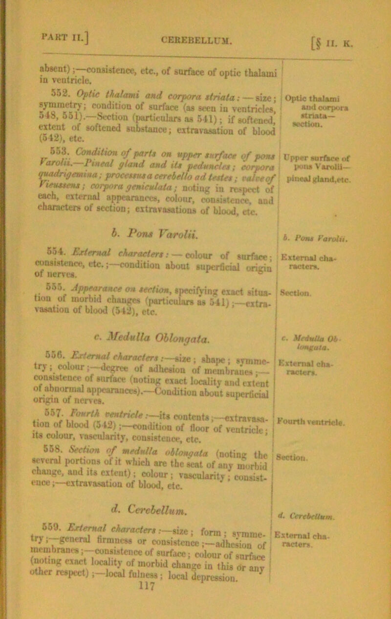 Optic thaJuni uid corpora itnata— •ectiou. absent);—consistence, etc., of surface of optic thalami in ventricle. 552. thalcmi and corpora ttriata: — size; syminetrj ; condition of surface (as seen in ventricles, 54S, 551).—Section fi»articulars os 541); if softened’ extent of softened substance; extravasation of blood (o42), etc. riS:- f on app^ surface of pon* \ Upper «.rfl«e ot tarolix, lineal gland and it* peduncle*; corpora ■ pons Varolii— (^rigemina; proce**u*a cerebello adlette*; eaiveof piiwaJKland.etc. rteM*en*; corpora geniculala; noting in respect of ewh, external appearances, colour, consistence, and characters of section; extravasations of blood, etc. h. Pons Varolii. b. t'oTU Farolu. 654. Exter^ charMter*: — cxAonx of surface; External cha- consisttnet!, etc.;—condition about Bupcrficiai cniirin racter*. of iiervcB. ^ 655. Appearance on *eetion, specifying exact situa- ' Section, tion of morbid changes fjiarticulnrs as 541) —extra vaaation of blood (542), etc. ’ Medulla Oblongata. Exlemal character* shape; svmme- trj ; colourdegree of adhesion of membraues — consistence of surface (noting exact locality and extent of abnormal appearances).—Condition abont supcrticial origin of ner\ c8. * Fourth it* contents ,-extravasa- tion of blood (o42);—condition of floor of ventricle • its colour, vascularity, consistence, etc. ’ 568 Sect^ of medulla oblongata (noting the several imrtions of it which are the seat of any ^ change, and Its extent); colour; vascularity; consist ' ence;—extravasation of blood, etc. d. Cerebellum. form; svmme. trj , general firmness or consistenceadhesion of membran..s ;-consistence of surf.ice; colour of surface ' (noting exact locality of morbid change in this Or anr i other resi^ct) ;-local fulness; local depresdon ^ ' 117 c. UrthtUa Ob timfuta. External cha- racter!. Fourth ventricle. <t. Cerebellum. External cha- racters.