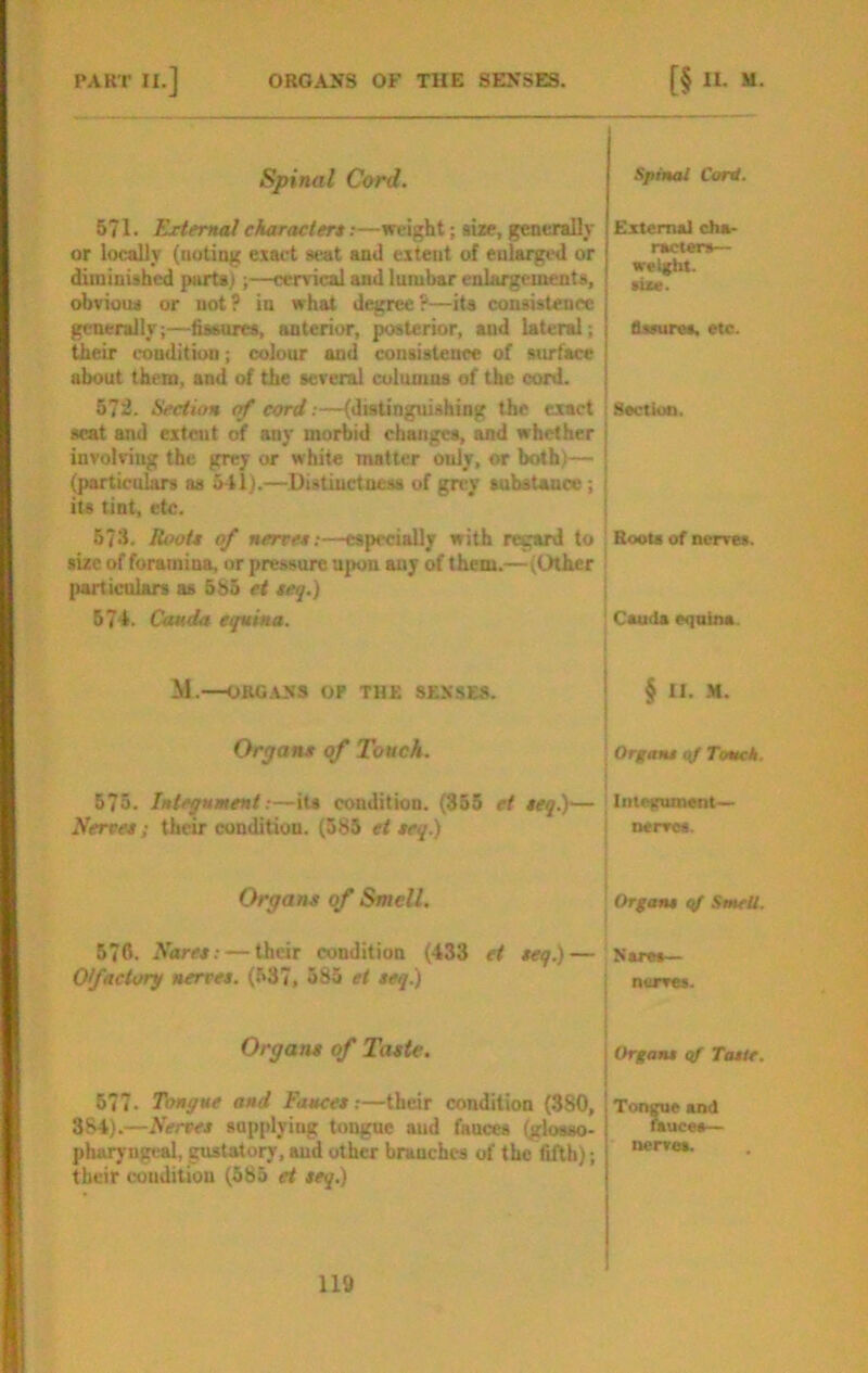 Spinal Card. 571. External charactert.-—weight; size, generally or locally (noting exact seat and extent of enlarged or diminished parts);—cervical and lumbar enlargements, obvious or not? in what degree?—its consistence generally;—fissures, anterior, posterior, and lateral; their condition; colour and consistence of surface about them, and of the several columns of the cord. 57i. Section of cord;—(distinguishing the exact scat and extent of any morbid changes, and whether involving the grey or white matter only, or both)— (particulars as 541).—Distinctness of grey substance; its tint, etc. 673. Root* of nerret:—especially with regard to size of foramina, or pressure upon any of them.—(Other particulars as 5S5 et teq.) 574. Cauda equina. Spinal CorU. External cha- racters— weight, size. Bssuras. etc. I Section. ' Roots of nerves. Cauda equina. M.—ORG.ASS OP THE SENSES. Organs of Touch. § II. .H. ! Organs qf Touch. 675. Integument;—its condition. (355 et teq.)'— ; Intetrument— Nerves; their condition. (585 et seq.) ' nerves. Organs of Smell. Organs qf SmeU. 57c. Nares: — their condition (433 et seq.)— Naret— Ofaclory nerves. (537, 585 et seq.) nurves. Organs of Taste. I Organs of Taste. 677. Tongue and Fauces:—their condition (880, Tongue and 384).—Nerves supplying tongue and fauces (glosso- pharyngeal, gustatory, aud other branches of the fifth); their couditiou (585 et seq.) nrae fauces nervoa.