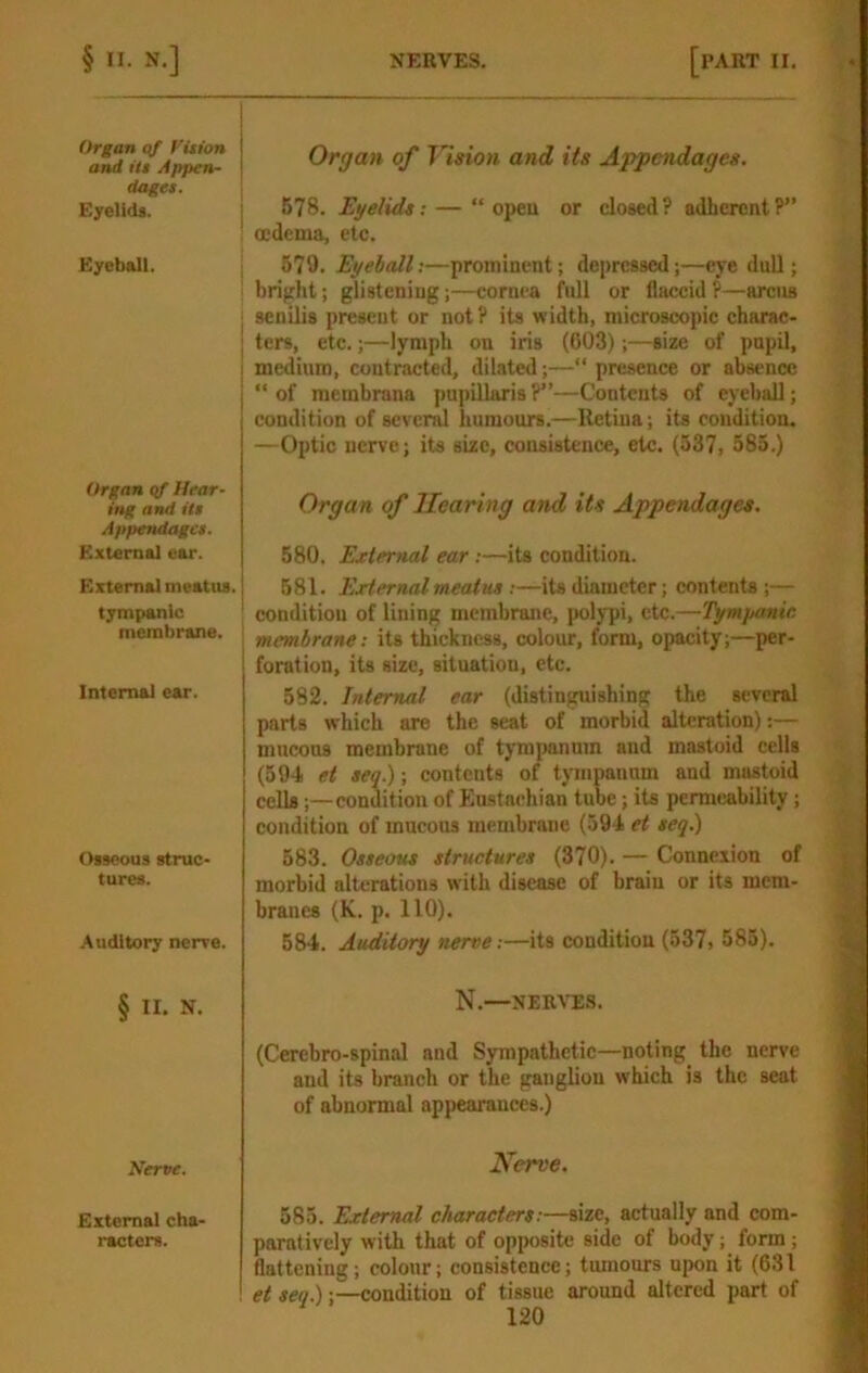 Organ of Vition and itt Appen- dages. Eyelids. Eyeball. I I Organ qf Hear- ing and Us Appendages. External ear. External meatus, tympanic membrane. Internal ear. Osseous struc- tures. Auditory nerve. § II. N. Nerve. External cha- racters. Organ of Tlsion and its Appendages. 678. Eyelids: — “ opeu or closed? adherent?” oedema, etc. 579. Eyeball;—prominent; depressed;—eye dull; bright; glistening;—cornea full or flaccid?—arcus senilis present or not? its width, microscopic charac- ters, etc.;—lymph on iris (003);—size of pupil, medium, contracted, dilated;—“ presence or absence “ of membrana pupillaris ?”—Contents of eyeball; condition of severd humours.—Retina; its condition. —Optic nerve; its size, consistence, etc. (537i 585.) Organ of Hearing and its Appendages. 580. Ejclernal ear:—its condition. 581. External meatus :—its diameter; contents;— condition of lining membrane, iJolypi, etc.—Tymyanie membrane: its thickness, colour, form, opacity;—per- foration, its size, situation, etc. 582. Internal ear (distinguishing the several parts which are the seat of morbid alteration);— mucous membrane of tympanum and mastoid cells (594 et seq.); contents of tympanum and mastoid cells;—condition of Eu.stnehian tube; its permeability; condition of mucous membrane (594 et seq.) 583. Osseous structures (370). — Connexion of morbid alterations with disease of brain or its mem- branes (K. p. 110). 584. Auditory nerve :—its condition (537> 585). N.—NERA^S. (Cerebro-spinal and Sympathetic—noting the nerve and its branch or the ganglion which is the seat of abnormal appearances.) Nerve. 585. External characters:—size, actually and com- paratively with that of opposite side of body; form; flattening; colour; consistence; tumours upon it (631 et seq.);—condition of tissue around altered part of