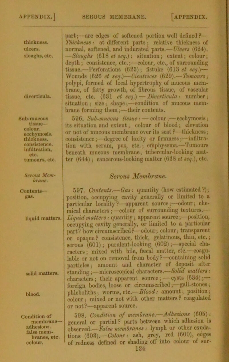 thickness, ulcers, sloughs, etc. diverticula. Sub- mucous tissue— colour, eccliymosis. thickness, consistence, inflitratiun, etc. tumours, etc. .SVroKS Mem- brane. Contents— gas. liquid matters. solid matters. blood. Condition of membrane— adhesions, false mem- branes, etc. colour. part;—are edges of softened portion well defined ?— Thickness; at different parts; relative thickness of normal, softened, and indurated i>art8.— Ulcers (024). —Sloughs (018 rej.): situation; extent; colour; depth; consistence, etc.;—colour, etc., of surrounding tissue.—Perforations (025); fistula; (013 el seq.)— Wounds (020 et seq.)—Cicatrices (029).— Tumours; polypi, formed of local hy|KTtrophy of mucous mem- brane, of fatty growth, of fibrous tissue, of vascular tissue, etc. (031 et seq.) — Diverticula: number; situation ; size; shain;;—condition of mucous mem- brane forming them;—their contents. 590. Sub-mucous tissue: — colour;—ecchymosis; its situation and extent; colour of blood; elevation or not of mucous membrane over its scat?—thickness; consistence;—degree of laxity or firmness;—infiltra- tion with serum, pus, etc.; efiiphysema.—'J'umours beneath mucous membrane; tubercular-looking mat- ter (644); cancerous-looking matter (038 et seq.), etc. Serous Membrane. 597. Contents.— Gas: quantity (how estimated?); position, occupying cavity generally or limited to a particular locality?—apparent source;—odour; che- mical characters ;*—colour of surrounding textun-s.— Liqtiid matters; quantity; apparent source;—jwsition, occupying cavity gcneially, or limited to a particular jiart? how circumscribed?—odour; colour; transparent or opaque ? consistence, thick, gelatinous, thin, etc.; serous (COl); purulent-looking (602);—special cha- racters ; mixed with bile, fiecal matter, etc.—coagu- lable or not on removal from body ?—containing solid particles; amount and character of deirosit after standing;—microscopical characters.—Solid matters: characters; their api>arenl source; — cysts (634);— foreign bodies, loose or circumscribed;—gall-stones; phlcboliths; wonns, etc.—Blood: amount; jiosition; colour; mixed or not with other matters? coagulated or not?—apparent source. 598. Condition of membrane.—Adhesions (605): general or partial ? pai'ts betwam which adhesion is observed.—False membranes: lymph or other exuda- tions (603).—fo/o«r; ash, grey, red (600), edges of redness defined or shading off into coloiu of sur-